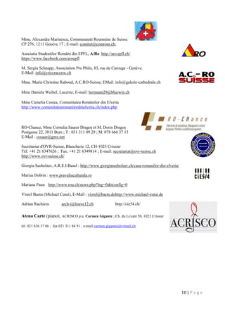 10 | P a g e
Mme. Alexandra Marinescu, Communauté Roumaine de Suisse
CP 276, 1211 Genève 17 ; E-mail: comitet@comrom.ch;
Asociatia Studentilor Români din EPFL, A/Ro http://aro.epfl.ch/
https://www.facebook.com/aroepfl
M. Sergiu Schnapp, Association Pro Philo, 83, rue de Carouge - Genève.
E-Mail: info@criccraccroc.ch
Mme. Marie-Christine Raboud, A.C.RO-Suisse; EMail: info@galerie-cathedrale.ch
Mme Daniela Weibel, Lucerne; E-mail: hermann29@bluewin.ch
Mme Camelia Costea, Comunitatea Românilor din Elvetia
http://www.comunitatearomanilordinelvetia.ch/index.php
RO-Chance, Mme Cornelia Saurer Dragoş et M. Dorin Dragoş
Postgasse 22, 3011 Bern ; T : 031 311 09 29 ; M: 078 666 37 13
E-Mail : cosaur@gmx.net
Secrétariat d'OVR-Suisse, Blancherie 12, CH-1023 Crissier
Tél: +41 21 6347626 ; Fax: +41 21 6349814 ; E-mail: secretariat@ovr-suisse.ch
http://www.ovr-suisse.ch/
Giorgia Seeholzer, A.R.E.I-Basel : http://www.giorgiaseeholzer.ch/casa-romanilor-din-elvetia/
Marius Dobrin : www.pravaliaculturala.ro
Mariana Paun http://www.rou.ch/news.php?lng=fr&tconfig=0
Viorel Baetu (Michael Cutui), E-Mail : viorel@baetu.dehttp://www.michael-cutui.de
Adrian Rachieru arch-i@louve12.ch http://cie54.ch/
Atena Carte (piano), ACRISCO p.a. Carmen Gigante ; Ch. du Levant 50, 1023 Crissier
tél. 021 636 37 86 ; fax 021 311 84 91 ; e-mail carmen.gigante@tvtmail.ch
 
