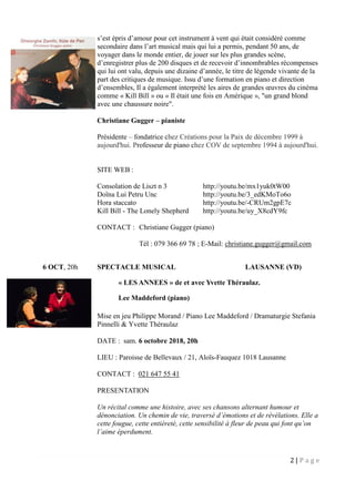 2 | P a g e
s’est épris d’amour pour cet instrument à vent qui était considéré comme
secondaire dans l’art musical mais qui lui a permis, pendant 50 ans, de
voyager dans le monde entier, de jouer sur les plus grandes scène,
d’enregistrer plus de 200 disques et de recevoir d’innombrables récompenses
qui lui ont valu, depuis une dizaine d’année, le titre de légende vivante de la
part des critiques de musique. Issu d’une formation en piano et direction
d’ensembles, Il a également interprété les aires de grandes œuvres du cinéma
comme « Kill Bill » ou « Il était une fois en Amérique », "un grand blond
avec une chaussure noire".
Christiane Gugger – pianiste
Présidente – fondatrice chez Créations pour la Paix de décembre 1999 à
aujourd'hui. Professeur de piano chez COV de septembre 1994 à aujourd'hui.
SITE WEB :
Consolation de Liszt n 3 http://youtu.be/mx1yuk0tW00
Doïna Lui Petru Unc http://youtu.be/3_edKMoTo6o
Hora staccato http://youtu.be/-CRUm2gpE7c
Kill Bill - The Lonely Shepherd http://youtu.be/uy_X8cdY9fc
CONTACT : Christiane Gugger (piano)
Tél : 079 366 69 78 ; E-Mail: christiane.gugger@gmail.com
6 OCT, 20h SPECTACLE MUSICAL LAUSANNE (VD)
« LES ANNEES » de et avec Yvette Théraulaz.
Lee Maddeford (piano)
Mise en jeu Philippe Morand / Piano Lee Maddeford / Dramaturgie Stefania
Pinnelli & Yvette Théraulaz
DATE : sam. 6 octobre 2018, 20h
LIEU : Paroisse de Bellevaux / 21, Aloïs-Fauquez 1018 Lausanne
CONTACT : 021 647 55 41
PRESENTATION
Un récital comme une histoire, avec ses chansons alternant humour et
dénonciation. Un chemin de vie, traversé d’émotions et de révélations. Elle a
cette fougue, cette entièreté, cette sensibilité à fleur de peau qui font qu’on
l’aime éperdument.
 