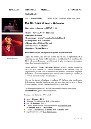 4 | P a g e
12 OCT, 20h SPECTACLE MUSICAL EVIONNAZ (VS)
MA BARBARA
ven. 12 octobre 2018 - Théâtre du Dė à Evionnaz Info et réservation
Ma Barbara d’Yvette Théraulaz
Réservation en ligne ou au 027 767 15 00
Textes : Barbara, Yvette Théraulaz
Musiques : Barbara
Dramaturgie : Yvette Théraulaz, Stefania Pinnelli
Arrangements. Lee Maddeford
Mise en scène : Philippe Morand
Costumes : Anne Marbacher
Lumières : Nicolas Mayoraz
Yvette Théraulaz est une figure iconique de la scène romande.
Depuis des années, elle trace un chemin de vie riche d’explorations et de
rencontres au gré d’une double carrière de comédienne et de chanteuse. En
2013, elle reçoit l’Anneau Hans Reinhart, la plus prestigieuse récompense
suisse dans le domaine du théâtre.
Depuis toujours, Yvette Théraulaz poursuit un rêve, qu’elle rattrape en
2015, lors de la création, à la Comédie de Genève, de Ma Barbara. « Cela fait
vingt ans que je veux faire un spectacle avec Barbara. Je me suis longtemps
demandé si j’avais une légitimité pour aborder cette « femme qui chante », si
je pouvais apporter quelque chose de plus ».
Bien vu. Car depuis, elle chante et enchante SA Barbara, cette grande dame
de la chanson française qu’elle raconte, interroge dans un spectacle en forme
de conversations intimes, tissées de confidences et de rires.
Les arrangements musicaux de cette rencontre fusionnelle sont signés
Lee Maddeford, génial lutineur de clavier.
Tournée « Ma Barbara » 2018 -2019
sam. 1 décembre 2018 –
Hameau- Z'Art à Payerne Info et réservation
mar. 18 décembre 2018 -
Théâtre Benno Besson Yverdon-les-Bains Info et réservation
du 10 avril 2019 au 14 avril 2019 –
Théâtre Kléber-Méleau du 16 mai 2019 au 17 mai 2019 –
Esprit Frappeur Lutry Info et réservation
Yvette Théraulaz
 
