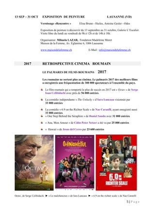 5 | P a g e
13 SEP – 31 OCT EXPOSITION DE PEINTURE LAUSANNE (VD)
Vernissage «Rencontre » Elisa Bruno - Huiles, Antoine Gesler - Odes
Exposition de peinture à découvrir du 13 septembre au 31 octobre, Galerie L’Escalier.
Visite libre du lundi au vendredi de 9h à 12h et de 14h à 18h.
Organisateur. Mihaela LAZAR, Fondation Madeleine Moret
Maison de la Femme, Av. Eglantine 6, 1006 Lausanne
www.maisondelafemme.ch E-Mail : info@maisondelafemme.ch
2017 RETROSPECTIVE CINEMA ROUMAIN
LE PALMARES DE FILMS ROUMAINS 2017
Les roumains ne sortent plus au cinéma. Le palmarès 2017 des meilleurs films
a enregistrés une fréquentation de 300 000 spectateurs à l’ensemble du pays.
Le film roumain qui a remporté le plus de succès en 2017 est « Octav » de Serge
Ioan Celibidachi avec près de 56 000 entrées.
La comédie indépendante « The Unlucky » d’Iura Luncaşu visionnée par
33 000 entrées
La comédie « 6.9 on the Richter Scale » de Nae Caranfil, ayant enregistré aussi
33 000 entrées
« One Step Behind the Seraphim » de Daniel Sandu avec 31 000 entrées
« Ana, Mon Amour » de Călin Peter Netzer a été vu par 25 000 entrées
« Hawaii » de Jesus del Cerro par 23 600 entrées
Octav, de Serge Celibidachi ► « Le malchanceux » de Iura Luncasu ► « 6.9 on the richter scale » de Nae Caranfil
 