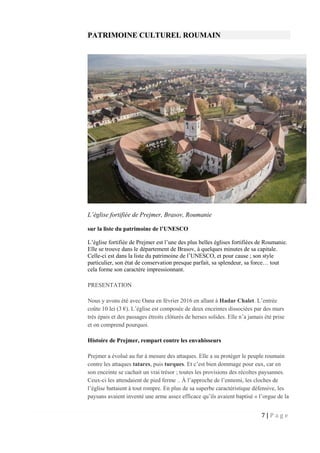 7 | P a g e
PATRIMOINE CULTUREL ROUMAIN
L’église fortifiée de Prejmer, Brasov, Roumanie
sur la liste du patrimoine de l’UNESCO
L’église fortifiée de Prejmer est l’une des plus belles églises fortifiées de Roumanie.
Elle se trouve dans le département de Brasov, à quelques minutes de sa capitale.
Celle-ci est dans la liste du patrimoine de l’UNESCO, et pour cause ; son style
particulier, son état de conservation presque parfait, sa splendeur, sa force… tout
cela forme son caractère impressionnant.
PRESENTATION
Nous y avons été avec Oana en février 2016 en allant à Hadar Chalet. L’entrée
coûte 10 lei (3 €). L’église est composée de deux enceintes dissociées par des murs
très épais et des passages étroits clôturés de herses solides. Elle n’a jamais été prise
et on comprend pourquoi.
Histoire de Prejmer, rempart contre les envahisseurs
Prejmer a évolué au fur à mesure des attaques. Elle a su protéger le peuple roumain
contre les attaques tatares, puis turques. Et c’est bien dommage pour eux, car en
son enceinte se cachait un vrai trésor ; toutes les provisions des récoltes paysannes.
Ceux-ci les attendaient de pied ferme .. À l’approche de l’ennemi, les cloches de
l’église battaient à tout rompre. En plus de sa superbe caractéristique défensive, les
paysans avaient inventé une arme assez efficace qu’ils avaient baptisé « l’orgue de la
 