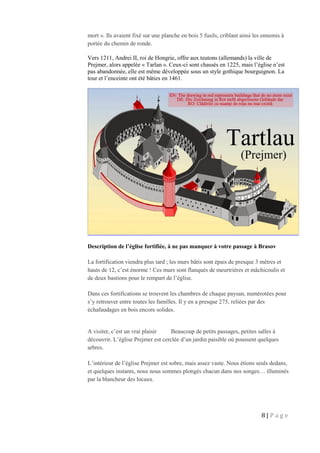 8 | P a g e
mort ». Ils avaient fixé sur une planche en bois 5 fusils, criblant ainsi les ennemis à
portée du chemin de ronde.
Vers 1211, Andrei II, roi de Hongrie, offre aux teutons (allemands) la ville de
Prejmer, alors appelée « Tarlan ». Ceux-ci sont chassés en 1225, mais l’église n’est
pas abandonnée, elle est même développée sous un style gothique bourguignon. La
tour et l’enceinte ont été bâties en 1461.
Description de l’église fortifiée, à ne pas manquer à votre passage à Brasov
La fortification viendra plus tard ; les murs bâtis sont épais de presque 3 mètres et
hauts de 12, c’est énorme ! Ces murs sont flanqués de meurtrières et mâchicoulis et
de deux bastions pour le rempart de l’église.
Dans ces fortifications se trouvent les chambres de chaque paysan, numérotées pour
s’y retrouver entre toutes les familles. Il y en a presque 275, reliées par des
échafaudages en bois encore solides.
A visiter, c’est un vrai plaisir Beaucoup de petits passages, petites salles à
découvrir. L’église Prejmer est cerclée d’un jardin paisible où poussent quelques
arbres.
L’intérieur de l’église Prejmer est sobre, mais assez vaste. Nous étions seuls dedans,
et quelques instants, nous nous sommes plongés chacun dans nos songes… illuminés
par la blancheur des locaux.
 