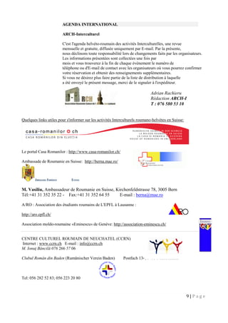 9 | P a g e
AGENDA INTERNATIONAL
ARCH-Interculturel
C'est l'agenda helvéto-roumain des activités Interculturelles, une revue
mensuelle et gratuite, diffusée uniquement par E-mail. Par la présente,
nous déclinons toute responsabilité lors de changements faits par les organisateurs.
Les informations présentées sont collectées une fois par
mois et vous trouverez à la fin de chaque événement le numéro de
téléphone ou d'E-mail de contact avec les organisateurs où vous pourrez confirmer
votre réservation et obtenir des renseignements supplémentaires.
Si vous ne désirez plus faire partie de la liste de distribution à laquelle
a été envoyé le présent message, merci de le signaler à l'expéditeur.
Quelques links utiles pour s'informer sur les activités Interculturels roumano-helvètes en Suisse:
Le portal Casa Romanilor : http://www.casa-romanilor.ch/
Ambassade de Roumanie en Suisse: http://berna.mae.ro/
M. Vasiliu, Ambassadeur de Roumanie en Suisse, Kirchenfeldstrasse 78, 3005 Bern
Tél:+41 31 352 35 22 - Fax:+41 31 352 64 55 E-mail : berna@mae.ro
A/RO : Association des étudiants roumains de L'EPFL à Lausanne :
http://aro.epfl.ch/
Association moldo-roumaine «Eminescu» de Genève: http://association-eminescu.ch/
CENTRE CULTUREL ROUMAIN DE NEUCHATEL (CCRN)
Internet : www.ccrn.ch E-mail : info@ccrn.ch
M. Ionuţ Băncilă 076 266 57 06
Clubul Român din Baden (Rumänischer Verein Baden) Postfach 134, 5415 Nussbaumen
Tel: 056 282 52 83; 056 223 20 80
Adrian Rachieru
Rédaction ARCH-I
T : 076 580 53 10
 