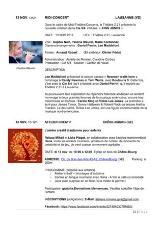 13 NOV, 12h21 MIDI-CONCERT LAUSANNE (VD)
Dans le cadre de Midi-Théâtre/Concerts, le Théâtre 2.21 présente la
nouvelle création de la Cie 5/4 intitulée: « KING JONES ».
DATE : 13 NOV 2016 LIEU : Théâtre 2.21, Lausanne
Voix : Sophie Noir, Pauline Maurer, Marie Fontannaz
Claviers/arrangements : Daniel Perrin, Lee Maddeford
Textes : Arnaud Robert Œil extérieur: Olivier Périat
Administration : Aurélie de Morsier, Claudine Corbaz
Production : Cie 5/4 Soutien : Canton de Vaud
DESCRIPTION
Lee Maddeford présentait la saison passée « Newman waits here »,
hommage à Randy Newman et Tom Waits, avec Boulouris 5. Cette fois,
c’est avec la Cie 5/4 (qu’il a fondée avec Daniel Perrin) qu’il revient au
Théâtre 2.21 à Lausanne.
Ils poursuivent leur exploration du répertoire folk/rock américain et rendent
hommage à deux grandes femmes de la musique américaine, encore trop
méconnues en Europe : Carole King et Rickie Lee Jones. La première a
écrit pour James Taylor, Donny Hattaway & Robert Flack ou encore Aretha
Franklin. La deuxième, Rickie Lee Jones, est une figure incontournable de la
musique nord-américaine.
13 NOV, 10-12h ATELIER CREATIF CHÊNE-BOURG (GE)
L’atelier créatif d’automne pour enfants
Raluca Mihail et Lidia Piaget, en collaboration avec l’actrice-marionnettiste
Hana, invite les enfants roumains, amateurs de contes, de moments de
créativité et de jeu, de venir passer un moment agréable :
DATE: di 13 nov, de 10:00 à 12:00 Eglise en bois de Chêne-Bourg
ADRESSE: Ch. du Bois des Arts 43-45, Chêne-Bourg (GE) Parking: à
200m
PROGRAMME (proposé aux enfants)
o Atelier créatif – bricolages d’automne
o Contes en langue roumaine avec Hana - A fost o dată ca niciodată
o Jeux avec surprise en air libre (si la météo le permet)
Participation gratuite.Donnations bienvenues. Veuillez spécifier l’âge de
l’enfant.
INSCRIPTIONS (obligatoire): E-Mail: ateliere.romana.gva@gmail.com
Facebook: https://www.facebook.com/events/527404630794683/
12 | P a g e
Pauline Maurer
 