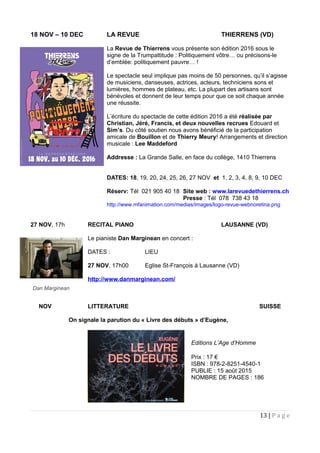18 NOV – 10 DEC LA REVUE THIERRENS (VD)
La Revue de Thierrens vous présente son édition 2016 sous le
signe de la Trumpattitude : Politiquement vôtre… ou précisons-le
d’emblée: politiquement pauvre… !
Le spectacle seul implique pas moins de 50 personnes, qu’il s’agisse
de musiciens, danseuses, actrices, acteurs, techniciens sons et
lumières, hommes de plateau, etc. La plupart des artisans sont
bénévoles et donnent de leur temps pour que ce soit chaque année
une réussite.
L’écriture du spectacle de cette édition 2016 a été réalisée par
Christian, Jéré, Francis, et deux nouvelles recrues Edouard et
Sim’s. Du côté soutien nous avons bénéficié de la participation
amicale de Bouillon et de Thierry Meury! Arrangements et direction
musicale : Lee Maddeford
Addresse : La Grande Salle, en face du collège, 1410 Thierrens
DATES: 18, 19, 20, 24, 25, 26, 27 NOV et 1, 2, 3, 4, 8, 9, 10 DEC
Réserv: Tél 021 905 40 18 Site web : www.larevuedethierrens.ch
Presse : Tél 078 738 43 18
http://www.mfanimation.com/medias/images/logo-revue-webnoretina.png
27 NOV, 17h RECITAL PIANO LAUSANNE (VD)
Le pianiste Dan Marginean en concert :
DATES : LIEU
27 NOV, 17h00 Eglise St-François à Lausanne (VD)
http://www.danmarginean.com/
NOV LITTERATURE SUISSE
On signale la parution du « Livre des débuts » d’Eugène,
13 | P a g e
Dan Marginean
Editions L’Age d’Homme
Prix : 17 €
ISBN : 978-2-8251-4540-1
PUBLIE : 15 août 2015
NOMBRE DE PAGES : 186
 