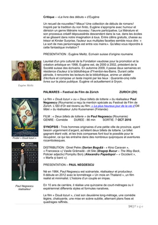 Critique – «Le livre des débuts » d’Eugène
Un recueil de nouvelles? Mieux! Une collection de débuts de romans!     
Inspiré par la tradition du non finito, Eugène s'approprie avec humour et
dérision un genre littéraire nouveau: l'œuvre participative. La littérature et 
son processus créatif dépoussiérés descendent dans la rue, dans les écoles
et se glissent dans notre imagination à tous. Entre câlins gratuits, chasse au
trésor et Kinder Surprise, l'auteur aux multiples facettes semble nous dire: «   
Le sort de mes personnages est entre vos mains». Qu'allez-vous répondre à 
cette fantastique invitation? 
PRESENTATION : Eugène Meiltz. Ecrivain suisse d’origine roumaine
Lauréat d'un prix culturel de la Fondation vaudoise pour la promotion et la
création artistique en 1998, Eugène est, de 2000 à 2002, président de la
Société suisse des écrivains. En automne 2009, il passe deux semaines en
résidence d'auteur à la bibliothèque d'Yverdon-les-Bains. Durant cette
période, il rencontre les lecteurs de la bibliothèque, anime un atelier
d'écriture et compose un texte inspiré par les lieux : Quarante-cinq mille
livres sur la place publique. Eugène vit actuellement à Gryon.
PALMARES – Festival de Film de Zürich ZURICH (ZH)
Le film « Două lozuri » ou « Deux billets de lotterie » du réalisateur Paul
Negoescu (Roumanie) a reçu la mention spéciale au Festival de Film de
Zürich. L’Œil d’Or est revenu au film: « Le plus heureux jour de la vie d’Olli
Måki » du réalisateur Juho Kuosmanen (Finlande)
FILM : « Deux billets de lotterie » de Paul Negoescu (Roumanie)
GENRE : Comédie DUREE : 86 min SORTIE: 7 OCT 2016
SYNOPSIS : Trois hommes originaires d’une petite ville de province, ayant
besoin urgemment d’argent, achètent deux billets de lotterie. Le billet
gagnant étant volé, et les trois comparses font tout le possible pour le
récupérer, ce qui les entraîne dans des nombreux quiproquos et aventures
rocambolesques.
DISTRIBUTION : Dinel Petre (Dorian Bogu ăț - « Kino Caravan »,
« Francesca ») Vasile Grămadă - dit Sile (Drago Bucurș – The Way Back,
Policier adjectiv) Pompiliu Borș (Alexandru Papadopol – « Occident »,
« Marfa i baniiș »).
PRESENTATION – PAUL NEGOESCU
Né en 1984, Paul Negoescu est scénariste, réalisateur et producteur.
Il débute en 2012 avec le lonmétrage « Un mois en Thailand », un film
realist et minimalist. L’histoire d’un couple en impas.
En 10 ans de carrière, il réalise une quinzaine de court-métrages ou il
expériemnet differents styles et formules naratives.
Le film « Două lozuri », c’est son deuxième long-métrage, une comédie
légère, chatoyante, une mise en scène subtile, alternant plans fixes et
quadrages raffinés.
14 | P a g e
Poster « Două lozuri »
Paul Negoescu
réalisateur
Eugène Meiltz
 