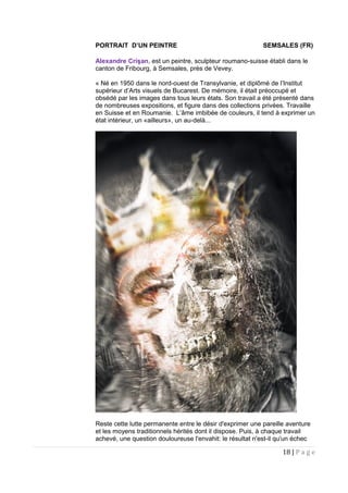 PORTRAIT D’UN PEINTRE SEMSALES (FR)
Alexandre Crişan, est un peintre, sculpteur roumano-suisse établi dans le
canton de Fribourg, à Semsales, près de Vevey.
« Né en 1950 dans le nord-ouest de Transylvanie, et diplômé de l’Institut
supérieur d’Arts visuels de Bucarest. De mémoire, il était préoccupé et
obsédé par les images dans tous leurs états. Son travail a été présenté dans
de nombreuses expositions, et figure dans des collections privées. Travaille
en Suisse et en Roumanie. L’âme imbibée de couleurs, il tend à exprimer un
état intérieur, un «ailleurs», un au-delà...
Reste cette lutte permanente entre le désir d'exprimer une pareille aventure
et les moyens traditionnels hérités dont il dispose. Puis, à chaque travail
achevé, une question douloureuse l'envahit: le résultat n'est-il qu'un échec
18 | P a g e
 