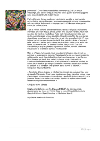 permanent? C'est d'ailleurs cet échec permanent qui, tel un amour
inaccompli, (est-ce que chaque amour ne serait qu'une aventure?) appelle
sans cesse la continuité de son travail.
L'art est le sens de son existence. La vie dans son état le plus humain:
amour-haine, espoir-désespoir, tendresse-agressivité, comme préoccupation
unique m'oblige à éliminer tout langage descriptif. Ne reste alors que le
travail, tel un état d'âme.
« En le voyant peindre, torturer la matière, la nier, s'en jouer, depuis tant
d'années, on aurait dit que jamais, jamais il ne pourrait s'arrêter. Qu'il était
question de vie et de mort et que l'acte était indissolublement lié à son
destin. Autre langage, unique peut-être. Deuxième souffle. De ceux qui se
situent juste entre les mots. Lorsqu'on ne sait plus lesquels choisir. Et puis,
ludique parfois, au jour de grande clarté, il se met alors à rire, d’un grand
éclat tonitruant, sortant ses couleurs les plus vives, couleurs de terres, de
ﬂeurs, couleurs de ciel. On dirait qu'il danse, ces jours-là. Que tout
n'appartient plus qu'au présent, orgasmique présent, traînant sa somme
d'oubli dans le pli alizé de son bas résille adoré!
Mais je m'égare, tu t’égares, nous nous égarons tous un peu devant sa
peinture et sa personne, comme s'il s'agissait d'un de ces monstres sacrés,
salés-sucrés, surgit des vieilles légendes transylvaniennes et terrifiantes.
D'un de ceux qui tirent, à sa traîne, toute une horde d'admirations,
d'interminables questionnements, d’effrayantes et incessantes remises en
cause. D'un de ceux qui élargit l'univers de l'homme à travers son bouffon,
sa passion et la condition sine qua non de sa survie: la création. »
Critique de Magaly Woettray
« Sensibilité à fleur de peau et intelligence picturale se conjuguent au bout
du travail d'Alexandru Crişan pour exprimer nos faces cachées, ce que nous
n'aimons pas nous avouer à nous-mêmes. La solidité de la construction et la
justesse de rapports couleurs audacieux jugulent la violence émotive et
laissent transparaître la tendresse.»
Critique d e Ph. Sandoz
Sa plus grande fierté, son fils, Dragos CRISAN, lui-même peintre,
photographe, qui fonde en 2003 à Aigle le collectif Sub.K28 et crée la
Galerie K04 avec David Hominal et. Nicholas Marolf.
http://www.alexandrucrisan.com
19 | P a g e
 