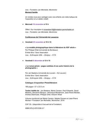 Lieu : Fondation Jan Michalski, Montricher
Moment famille
Un rendez-vous pour partager avec vos enfants une visite ludique de
l’exposition et un atelier créatif.
• Mercredi 16 novembre à 15 h
Offert Sur inscription àǀ novembre16@fondation-janmichalski.ch
Lieu : Fondation Jan Michalski, Montricher
Conférences de l’Université de Lausanne
• Vendredi 25 novembre à 15 h 15
« Le modèle photographique dans la littérature du XIXe
siècle »
Par Philippe Ortel (Université de Bordeaux)
Entrée libre Sans réservationǀ
Lieu : Anthropole UNIL – Dorigny – 3174
• Vendredi 9 décembre à 13 h 15
« Le roman-photo : pages oubliées d’une autre histoire de la
photographie »
Par Jan Baetens (Université de Louvain – KU Leuven)
Entrée libre Sans réservationǀ
Lieu : Anthropole UNIL – Dorigny – 3174
Catalogue d’exposition Photolittérature
180 pages • 21 x 23.5 cm
Textes inédits de : Jan Baetens, Marta Caraion, Paul Edwards, David
Martens, Servanne Monjour, Véronique Montémont, Jean-Pierre Montier,
Andrea Oberhuber, Philippe Ortel, Antonin Wiser
Volume coordonné par Marta Caraion, Natalia Granero et Jean-Pierre
Montier • Fondation Jan Michalski, Montricher, 2016
CHF 35.- (disponible à l’accueil de la Fondation)
ISBN 978-2-9701038-3-7
2 | P a g e
 
