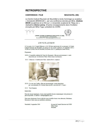 RETROSPECTIVE
CONFERENCE / FILM NEUCHATEL (NE)
Le Centre Culturel Roumain de Neuchâtel a rendu hommage au sculpteur
« Constantin BRANCUSI » par une conférence donnée par Mme. Andreia
BOVE (sculptrice) et un film sur « L’ensemble sculptural de Târgu-Jiu »,
réalisatrice Doina Lemny. D’autres renseignements dans l’invitation
envoyée par Mihai Tugui, président du CCRN :
20 | P a g e
 