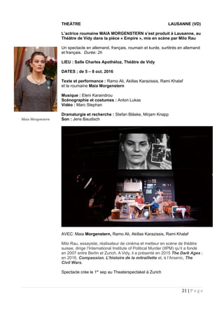 THEÀTRE LAUSANNE (VD)
L’actrice roumaine MAIA MORGENSTERN s’est produit à Lausanne, au
Théâtre de Vidy dans la pièce « Empire », mis en scène par Milo Rau
Un spectacle en allemand, français, roumain et kurde, surtitrés en allemand
et français. Durée: 2h
LIEU : Salle Charles Apothéloz, Théâtre de Vidy
DATES ; de 5 – 8 oct. 2016
Texte et performance : Ramo Ali, Akillas Karazissis, Rami Khalaf
et la roumaine Maia Morgenstern
Musique : Eleni Karaindrou
Scénographie et costumes : Anton Lukas
Vidéo : Marc Stephan
Dramaturgie et recherche : Stefan Bläske, Mirjam Knapp
Son : Jens Baudisch
AVEC: Maia Morgenstern, Ramo Ali, Akillas Karazissis, Rami Khalaf
Milo Rau, essayiste, réalisateur de cinéma et metteur en scène de théâtre
suisse, dirige l’International Institute of Political Murder (IIPM) qu’il a fondé
en 2007 entre Berlin et Zurich. A Vidy, il a présenté en 2015 The Dark Ages ;
en 2016, Compassion. L’histoire de la mitraillette et, à l’Arsenic, The
Civil Wars.
Spectacle crée le 1er
sep au Theaterspectakel à Zurich
21 | P a g e
Maia Morgenstern
 