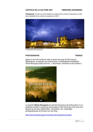 CAPITALE DE LA CULTURE 2021 TIMISOARA (ROUMANIE)
Timişioara, la cité où avait éclaté le soulèvement contre Ceausescu a été
élue capitale de la culture européenne 2021.
Timisoara (Roumanie)
PHOTOGRAPHIE FRANCE
Après un tour de monde en vélo, à travers les pays de l’Est jusqu’à
Madacascar, en passant par la Roumanie, le photographe autodidacte
Olivier Bourguet publie son livre : « Roumanie, d’hommes et de lumières »
Le reporter Olivier Bourguet est vraiment amoureux de la Roumanie. Il y a
quelques années il a parcouru tout le pays à vélo durant des mois avec son
épouse et ses deux petites filles. Ces photos, ces reportages
photographiques se trouvent sur son blog.
http://www.olivierbourguet.com/index.php?/project/roumanie/
22 | P a g e
 