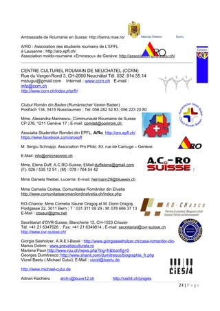 Ambassade de Roumanie en Suisse: http://berna.mae.ro/
A/RO : Association des étudiants roumains de L’EPFL
à Lausanne : http://aro.epfl.ch/
Association moldo-roumaine «Eminescu» de Genève: http://association-eminescu.ch/
CENTRE CULTUREL ROUMAIN DE NEUCHATEL (CCRN)
Rue du Verger-Rond 3, CH-2000 Neuchâtel Tél. 032 .914.55.14
mstugui@gmail.com Internet : www.ccrn.ch E-mail :
info@ccrn.ch
http://www.ccrn.ch/index.php/fr/
Clubul Român din Baden (Rumänischer Verein Baden)
Postfach 134, 5415 Nussbaumen ; Tel: 056 282 52 83; 056 223 20 80
Mme. Alexandra Marinescu, Communauté Roumaine de Suisse
CP 276, 1211 Genève 17 ; E-mail: comitet@comrom.ch;
Asociatia Studentilor Români din EPFL, A/Ro http://aro.epfl.ch/
https://www.facebook.com/aroepfl
M. Sergiu Schnapp, Association Pro Philo, 83, rue de Carouge – Genève.
E-Mail: info@criccraccroc.ch
Mme. Elena Duff, A.C.RO-Suisse; EMail:duffelena@gmail.com
(F): 026 / 535 12 91 ; (M) : 078 / 764 54 42 http://www.acro-suisse.ch/
Mme Daniela Weibel, Lucerne; E-mail: hermann29@bluewin.ch
Mme Camelia Costea, Comunitatea Românilor din Elvetia
http://www.comunitatearomanilordinelvetia.ch/index.php
RO-Chance, Mme Cornelia Saurer Dragoş et M. Dorin Dragoş
Postgasse 22, 3011 Bern ; T : 031 311 09 29 ; M: 078 666 37 13
E-Mail : cosaur@gmx.net
Secrétariat d'OVR-Suisse, Blancherie 12, CH-1023 Crissier
Tél: +41 21 6347626 ; Fax: +41 21 6349814 ; E-mail: secretariat@ovr-suisse.ch
http://www.ovr-suisse.ch/
Giorgia Seeholzer, A.R.E.I-Basel : http://www.giorgiaseeholzer.ch/casa-romanilor-din-elvetia/
Marius Dobrin : www.pravaliaculturala.ro
Mariana Paun http://www.rou.ch/news.php?lng=fr&tconfig=0
Georges Dumitresco: http://www.shanit.com/dumitresco/biographie_fr.php
Viorel Baetu ( Michael Cutui), E-Mail : viorel@baetu.de
http://www.michael-cutui.de
Adrian Rachieru arch-i@louve12.ch http://cie54.ch/projets
24 | P a g e
 