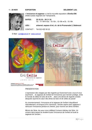 1 – 20 NOV EXPOSITION DELEMONT (JU)
« Innocence et sagesse » c’est la nouvelle exposition d’Emilia ENI
artiste suisse originaire de Transylvanie.
DATES : 22.10.16 – 20.11.16
Ve : 17-19h ● Sa : 10-12h ; 15-18h ● Di : 15-18h
LIEU : artsenal, espace d’art, ch. de la Promenade 2, Delémont
CONTACT : Tél 032 422 50 22
PRESENTATION
L’expression des visages par des regards qui fusionnent avec vous et vous
expriment… la sagesse de l’enfant et l’innocence que l’ancien protège, entre
le monde du début et celui de la fin… dans une danse de regards croisés
desquels rayonne le cœur des âmes du futur et de celles du passé
Au commencement, l’innocence et la sagesse de l’enfant s’équilibrent
naturellement, et lorsque la fin s’annonce, l’ancien aspire avec sagesse à
retrouver l’innocence perdue en chemin, pour revivre son âme d’enfant.
Miroirs de l’âme, les yeux nous reflètent l’univers intérieur de l’être. Un
univers dans lequel se révèlent toute l’innocence de l’enfant et toute la
sagesse de l’ancien...
3 | P a g e
E-Mail : ccrd@ccrd.ch ● www.ccrd.ch
 