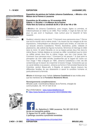 1 – 18 NOV EXPOSITION LAUSANNE (VD)
Exposition de peinture de l'artiste Johanna Castellanos, « Miroirs » à la
Maison de la Femme à Lausanne
Exposition du 26 octobre au 18 novembre 2016
Galerie « L’Escalier » à la Maison de la Femme
Visite libre du lundi au vendredi de 9h à 12h et de 14h à 18h
« Miroirs » de Johanna Castellanos, avec images, figées ou animées, et
métamorphoses en relief ou en reflet. Pour l’artiste, il s’agit de faire de l’art
pour ne pas avoir à l’expliquer, mais surtout pour le ressentir et faire
ressentir.
Quelle(s) vision(s) dans le miroir ? Comment nous percevons-nous ? Est-ce
que tout le monde voit la même chose ? Au travers de nos visages et de nos
expressions, l’interprétation en découlant parait sans limites, et c’est bien ce
qui taraude Johanna Castellanos. Peintre, illustratrice, poète, vidéaste et
plasticienne, elle sollicite les figures humaines, féminines et interroge le reflet
dans le miroir. Si selon Héraclite on ne se baigne jamais deux fois dans le
même fleuve, l’artiste déplace ce concept au reflet, considérant que le miroir
ne reflète jamais deux fois la même image, que rien n’est jamais fixé.
Comment vous percevez-vous ? Comment je me perçois ? A quel point la
perception de mon reflet est-elle conditionnée par le regard de l’autre sur
mon image ? Née à Bogota en 1985, Johanna Castellanos a très vite été
contaminée par le besoin de s’exprimer à travers l’image. Consciente que sa
vie serait dédiée à sa passion, Johanna se forme à l’Universidad Nacional de
Colombia, section Beaux-arts, à Bogota, et explore depuis toujours les
différentes facettes de ses obsessions à savoir la condition humaine et
particulièrement la féminité.
Miroirs et échanger avec l’artiste Johanna Castellanol et ses invités ainsi
que les membres de la Fondation Madeleine Moret.
Renseignements complémentaires:
Mihaela Lazăr, Coordinatrice Maison de la Femme, chargée de
communication, tél. +41 21 323 33 22
Plus d'informations : www.maisondelafemme.ch
https://www.facebook.com/events/1391072850921962
Av. Eglantine 6, 1006 Lausanne, Tél. 021 323 33 22
Accès en transports publics
TL lignes 9 et 12, arrêt « Eglantine »
2 parkings couverts à proximité immédiate
http://www.maisondelafemme.ch/contact.html
3 NOV – 31 DEC EXPOSITION BRUGG (AG)
5 | P a g e
 