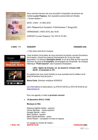 Nous sommes heureux de vous accueillir é l’exposition de peinture de
l’artiste Lucian Popescu. Son exposition personnelle est intitulée:
« Suisse idylique »
DATE: 3 NOV - 31 DEC 2016
LIEU: Pflegezentrum Sussbach, Fröhlichstrasse 7- Brugg (AG)
VERNISSAGE: 3 NOV 2016, dès 16:00
CONTACT (Lucian Popescu): Tel. 076 33 75 283
6 NOV, 17h CONCERT CRISSIER (VD)
« Très chers amis de la musique,
Avec émotion j'ai le plaisir de vous annoncer le premier concert d'ouverture
de la saison, concert qui marque l'anniversaire de 10 ans de notre
association ! Le fameux Gheorghe Zamfir, le roi de la flûte de Pan nous fait
l'honneur de jouer le 6 novembre, accompagné par l'ensemble de musique
folklorique "Fratii Cazanoi", des musiciens d'exception.
LIEU : Eglise de Crissier, ch. du Casard 2, Crissier (VD)
DATE : 6 novembre à 17h
En espérant de vous revoir bientôt, je vous souhaite tout le meilleur et du
soleil et bonheur tous les jours.»
Atena Carte, Directeur artistique ACRISCO
Les informations et réservations, au 079 614 00 62 ou 076 318 54 80 et sur
www.acrisco.ch
Pour vos agenda, à noter le prochain concert:
• 18 décembre 2016 à 17h00
Musique en fête
Rebecca Agatha Calota – soprano
Carine Séchaye - mezzo-soprano
Gergely Nemeti – tenor
Marc Scoffoni - baryton
Marie-Cécile Bertheau – piano
Olivier Robert – conception et mise en espace
Un voyage au monde de l'opéra...
7 NOV, 19h SORTIE FILM CAROUGE (GE)
6 | P a g e
 