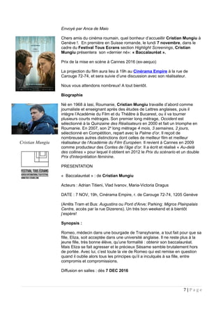 Envoyé par Anca de Maio
Chers amis du cinéma roumain, quel bonheur d’accueillir Cristian Mungiu à
Genève !. En première en Suisse romande, le lundi 7 novembre, dans le
cadre du Festival Tous Ecrans section Highlight Screenings, Cristian
Mungiu présentera son «dernier né»: « Baccalauréat ».
Prix de la mise en scène à Cannes 2016 (ex-aequo)
La projection du film aura lieu à 19h au Cinérama Empire à la rue de
Carouge 72-74, et sera suivie d’une discussion avec son réalisateur.
Nous vous attendons nombreux! A tout bientôt.
Biographie
Né en 1968 à Iasi, Roumanie, Cristian Mungiu travaille d’abord comme
journaliste et enseignant après des études de Lettres anglaises, puis il
intègre l’Académie du Film et du Théâtre à Bucarest, ou il va tourner
plusieurs courts métrages. Son premier long métrage, Occident est
sélectionné à la Quinzaine des Réalisateurs en 2000 et fait un triomphe en
Roumanie. En 2007, son 2e
long métrage 4 mois, 3 semaines, 2 jours,
sélectionné en Compétition, repart avec la Palme d’or. Il reçoit de
nombreuses autres distinctions dont celles de meilleur film et meilleur
réalisateur de l’Académie du Film Européen. Il revient à Cannes en 2009
comme producteur des Contes de l’âge d’or. Il a écrit et réalisé « Au-delà
des collines » pour lequel il obtient en 2012 le Prix du scénario et un double
Prix d'interprétation féminine.
PRESENTATION
« Baccalauréat » : de Cristian Mungiu
Acteurs : Adrian Titieni, Vlad Ivanov, Maria-Victoria Dragus
DATE : 7 NOV, 19h, Cinérama Empire, r. de Carouge 72-74, 1205 Genève
(Arrêts Tram et Bus: Augustins ou Pont d'Arve; Parking: Migros Plainpalais
Centre, accès par la rue Dizerens). Un très bon weekend et à bientôt
j’espère!
Synopsis :
Romeo, médecin dans une bourgade de Transylvanie, a tout fait pour que sa
fille, Eliza, soit acceptée dans une université anglaise. Il ne reste plus à la
jeune fille, très bonne élève, qu’une formalité : obtenir son baccalauréat.
Mais Eliza se fait agresser et le précieux Sésame semble brutalement hors
de portée. Avec lui, c’est toute la vie de Romeo qui est remise en question
quand il oublie alors tous les principes qu’il a inculqués à sa fille, entre
compromis et compromissions.
Diffusion en salles : dès 7 DEC 2016
7 | P a g e
Cristian Mungiu
 