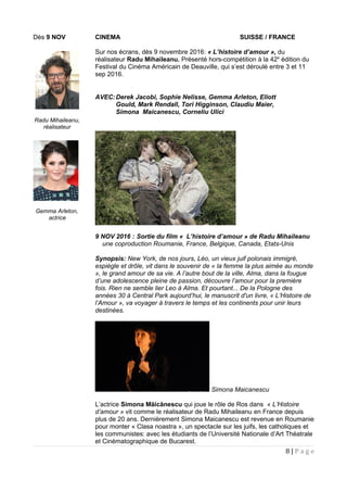Dès 9 NOV CINEMA SUISSE / FRANCE
Sur nos écrans, dès 9 novembre 2016: « L’histoire d’amour », du
réalisateur Radu Mihaileanu. Présenté hors-compétition à la 42e
édition du
Festival du Cinéma Américain de Deauville, qui s’est déroulé entre 3 et 11
sep 2016.
AVEC:Derek Jacobi, Sophie Nelisse, Gemma Arleton, Eliott
Gould, Mark Rendall, Tori Higginson, Claudiu Maier,
Simona Maicanescu, Corneliu Ulici
9 NOV 2016 : Sortie du film « L’histoire d’amour » de Radu Mihaileanu
une coproduction Roumanie, France, Belgique, Canada, Etats-Unis
Synopsis: New York, de nos jours, Léo, un vieux juif polonais immigré,
espiègle et drôle, vit dans le souvenir de « la femme la plus aimée au monde
», le grand amour de sa vie. A l’autre bout de la ville, Alma, dans la fougue
d’une adolescence pleine de passion, découvre l’amour pour la première
fois. Rien ne semble lier Leo à Alma. Et pourtant... De la Pologne des
années 30 à Central Park aujourd’hui, le manuscrit d'un livre, « L’Histoire de
l’Amour », va voyager à travers le temps et les continents pour unir leurs
destinées.
Simona Maicanescu
L’actrice Simona Măicănescu qui joue le rôle de Ros dans « L’Histoire
d’amour » vit comme le réalisateur de Radu Mihaileanu en France depuis
plus de 20 ans. Dernièrement Simona Maicanescu est revenue en Roumanie
pour monter « Clasa noastra », un spectacle sur les juifs, les catholiques et
les communistes: avec les étudiants de l’Université Nationale d’Art Théatrale
et Cinématographique de Bucarest.
8 | P a g e
Gemma Arleton,
actrice
Radu Mihaileanu,
réalisateur
 