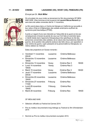 11 - 29 NOV CINEMA LAUSANNE (VD), VEVEY (VD), FRIBOURG (FR)
Envoyé par Dr. Nick Miller
On a le plaisir de vous inviter au lancement du film documentaire OF MEN
AND WAR (Des hommes et de la guerre) de Laurent Bécue-Renard qui
sera dans les salles romandes dès le 11 novembre.
Le film prend place dans un Centre de thérapie en Californie qui accueille à
leur retour d’Irak et d’Afghanistan des soldats américains souffrant de
syndrome post traumatique (PTSD).
Il porte un regard d'une rare intensité sur l'absurdité de la guerre et de ses
conséquences à travers la parole de ceux qui l'ont faite en première ligne.
L’intérêt réside dans l’approche thérapeutique très spécifique du fait des
personnes concernées (des soldats), de la nature des traumatismes (faits de
guerre), de la position des patients (acteurs des faits vécus, par opposition à
une victime de guerre, sujet subissant) et la personnalité du thérapeute, lui-
même vétéran du Vietnam.
Dates des projections en Suisse romande :
• Vendredi 11 novembre Lausanne Cinéma Bellevaux
20h30
• Dimanche 13 novembre Lausanne Cinéma Bellevaux
18h00
• Dimanche 13 novembre Vevey Cinéma Rex 3 18h00
• Lundi 14 novembre Vevey Cinéma Rex 3
18h00
• Mardi 15 novembre Vevey Cinéma Rex 3 18h00
• Jeudi 17 novembre Lausanne Cinéma Bellevaux
20h30
• Dimanche 20 novembre Lausanne Cinéma Bellevaux
18h00
• Dimanche 27 novembre Fribourg Cinéma Rex
11h00
• Lundi 28 novembre Fribourg Cinéma Rex
18h00
• Mardi 29 novembre Fribourg Cinéma Rex 18h00
OF MEN AND WAR
 Sélection officielle au Festival de Cannes 2014
 Prix du meilleur documentaire long-métrage au Festival du film d'Amsterdam
2014
 Nominé au Prix du meilleur documentaire européen 2014.
9 | P a g e
 