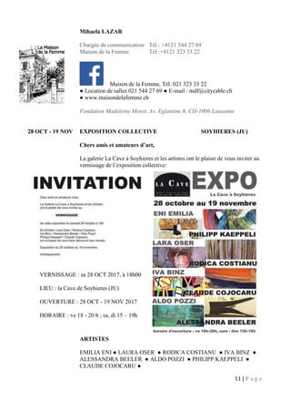 11 | P a g e
Mihaela LAZAR
Chargée de communication Tél : +4121 544 27 69
Maison de la Femme Tél :+4121 323 33 22
Maison de la Femme, Tél. 021 323 33 22
● Location de salles 021 544 27 69 ● E-mail : mdf@citycable.ch
● www.maisondelafemme.ch
Fondation Madeleine Moret, Av. Eglantine 6, CH-1006 Lausanne
28 OCT - 19 NOV EXPOSITION COLLECTIVE SOYHIERES (JU)
Chers amis et amateurs d’art,
La galerie La Cave à Soyhieres et les artistes ont le plaisir de vous inviter au
vernissage de l’exposition collective:
ARTISTES
EMILIA ENI ● LAURA OSER ● RODICA COSTIANU ● IVA BINZ ●
ALESSANDRA BEELER ● ALDO POZZI ● PHILIPP KAEPPELI ●
CLAUDE COJOCARU ●
VERNISSAGE : sa 28 OCT 2017, à 18h00
LIEU : la Cave de Soyhieres (JU)
OUVERTURE : 28 OCT - 19 NOV 2017
HORAIRE : ve 18 - 20 h ; sa, di 15 – 19h
 