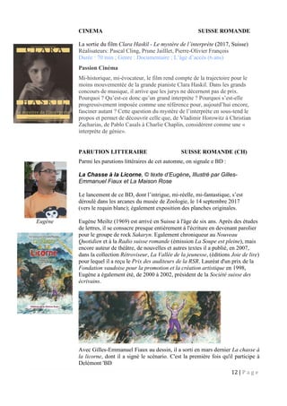 12 | P a g e
CINEMA SUISSE ROMANDE
La sortie du film Clara Haskil - Le mystère de l’interprète (2017, Suisse)
Réalisateurs: Pascal Cling, Prune Jailllet, Pierre-Olivier François
Durée : 70 min ; Genre : Documentaire ; L’âge d’accès (6 ans)
Passion Cinéma
Mi-historique, mi-évocateur, le film rend compte de la trajectoire pour le
moins mouvementée de la grande pianiste Clara Haskil. Dans les grands
concours de musique, il arrive que les jurys ne décernent pas de prix.
Pourquoi ? Qu’est-ce donc qu’un grand interprète ? Pourquoi s’est-elle
progressivement imposée comme une référence pour, aujourd’hui encore,
fasciner autant ? Cette question du mystère de l’interprète en sous-tend le
propos et permet de découvrir celle que, de Vladimir Horowitz à Christian
Zacharias, de Pablo Casals à Charlie Chaplin, considèrent comme une «
interprète de génie».
PARUTION LITTERAIRE SUISSE ROMANDE (CH)
Parmi les parutions littéraires de cet automne, on signale e BD :
La Chasse à la Licorne, © texte d’Eugène, Illustré par Gilles-
Emmanuel Fiaux et La Maison Rose
Le lancement de ce BD, dont l’intrigue, mi-réelle, mi-fantastique, s’est
déroulé dans les arcanes du musée de Zoologie, le 14 septembre 2017
(vers le requin blanc); également exposition des planches originales.
Eugène Meiltz (1969) est arrivé en Suisse à l'âge de six ans. Après des études
de lettres, il se consacre presque entièrement à l'écriture en devenant parolier
pour le groupe de rock Sakaryn. Egalement chroniqueur au Nouveau
Quotidien et à la Radio suisse romande (émission La Soupe est pleine), mais
encore auteur de théâtre, de nouvelles et autres textes il a publié, en 2007,
dans la collection Rétroviseur, La Vallée de la jeunesse, (éditions Joie de lire)
pour lequel il a reçu le Prix des auditeurs de la RSR. Lauréat d'un prix de la
Fondation vaudoise pour la promotion et la création artistique en 1998,
Eugène a également été, de 2000 à 2002, président de la Société suisse des
écrivains.
Avec Gilles-Emmanuel Fiaux au dessin, il a sorti en mars dernier La chasse à
la licorne, dont il a signé le scénario. C'est la première fois qu'il participe à
Delémont 'BD
Eugène
 