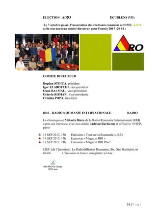 14 | P a g e
ELECTION A/RO ECUBLENS (VD)
Le 7 octobre passé, l'Association des étudiants roumains à l'EPFL A/RO
a élu son nouveau comité directeur pour l’année 2017 -20 18 :
COMITE DIRECTEUR
Bogdan STOICA, président
Igor ZLABOTCHI, vice-président
Oana BALMAU, vice-présidente
Octavia ROMAN, vice-présidente
Cristina POPA, trésorière
RRI – RADIO ROUMANIE INTERNATIONALE RADIO
La chroniqueuse Mihaela Dinca de la Radio Roumanie Internationale (RRI)
a pris une interview avec moi-même (Adrian Rachieru) et diffusé le 19 SEP,
passé
19 SEP 2017, 15h Emission « Tout sur la Roumanie », RRI
19 SEP 2017, 17h Emission « Magazin RRI »
19 SEP 2017, 21h Emission « Magazin RRI Plus”
LIEU (de l’émission): La Radiodiffusion Roumaine, Str. Gral Berthelot, nr
60-64 . L’émission se trouve enregistrée ici-bas :
RRI-ARCH-I 19 sept
2017.wav
 