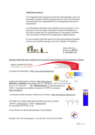 15 | P a g e
ARCH-Interculturel
C'est l'agenda helvéto-roumain des activités interculturelles, une revue
mensuelle et gratuite, diffusée uniquement par E-mail. Par la présente,
nous déclinons toute responsabilité lors de changements faits par les
organisateurs.
Les informations présentées sont collectées une fois par mois et vous
trouverez à la fin de chaque événement le numéro de téléphone ou
d'E-mail de contact avec les organisateurs où vous pourrez confirmer
votre réservation et obtenir des renseignements supplémentaires.
Si vous ne désirez plus faire partie de la liste de distribution à laquelle
a été envoyé le présent message, merci de le signaler à l'expéditeur.
Quelques links utiles pour s'informer sur les activités interculturelles roumano-helvètes en Suisse:
Le portal Casa Romanilor : http://www.casa-romanilor.ch/
Ambassade de Roumanie en Suisse: http://berna.mae.ro/
MIHAELA FEHER, Kirchenfeldstrasse 78, 3005 Bern - Tél:+41 31 352 35 22 -
Fax:+41 31 352 64 55 Stv. Missionsleiterin, E-mail:berna@mae.ro
A/RO : Association des étudiants roumains de L'EPFL à Lausanne :
http://aro.epfl.ch/
Association moldo-roumaine «Eminescu» de Genève: http://association-eminescu.ch/
CENTRE CULTUREL ROUMAIN DE NEUCHATEL (CCRN)
Internet : www.ccrn.ch E-mail : info@ccrn.ch
M. Ionuţ Băncilă 076 266 57 06
Clubul Român din Baden (Rumänischer Verein Baden)
Postfach 134, 5415 Nussbaumen ; Tel: 056 282 52 83; 056 223 20 80
Adrian Rachieru
Rédaction ARCH-I
T : 076 580 53 10
 