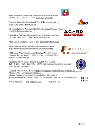 16 | P a g e
Mme. Alexandra Marinescu, Communauté Roumaine de Suisse
CP 276, 1211 Genève 17 ; E-mail: comitet@comrom.ch;
Asociatia Studentilor Români din EPFL, A/Ro http://aro.epfl.ch/
https://www.facebook.com/aroepfl
M. Sergiu Schnapp, Association Pro Philo, 83, rue de Carouge - Genève.
E-Mail: info@criccraccroc.ch
Mme. Elena Duff, A.C.RO-Suisse; EMail:duffelena@gmail.com
(M) : 078 / 964 54 42 http://www.acro-suisse.ch/
Mme Daniela Weibel, Lucerne; E-mail: hermann29@bluewin.ch
Mme Camelia Costea, Comunitatea Românilor din Elvetia
http://www.comunitatearomanilordinelvetia.ch/index.php
RO-Chance, Mme Cornelia Saurer Dragoş et M. Dorin Dragoş
Postgasse 22, 3011 Bern ; T : 031 311 09 29 ; M: 078 666 37 13
E-Mail : cosaur@gmx.net
Secrétariat d'OVR-Suisse, Blancherie 12, CH-1023 Crissier
Tél: +41 21 6347626 ; Fax: +41 21 6349814 ; E-mail: secretariat@ovr-suisse.ch
http://www.ovr-suisse.ch/
Giorgia Seeholzer, A.R.E.I-Basel : http://www.giorgiaseeholzer.ch/casa-romanilor-din-elvetia/
Marius Dobrin : www.pravaliaculturala.ro
Mariana Paun http://www.rou.ch/news.php?lng=fr&tconfig=0
Viorel Baetu (Michael Cutui), E-Mail : viorel@baetu.de http://www.michael-cutui.de
Adrian Rachieru arch-i@louve12.ch http://cie54.ch/
 