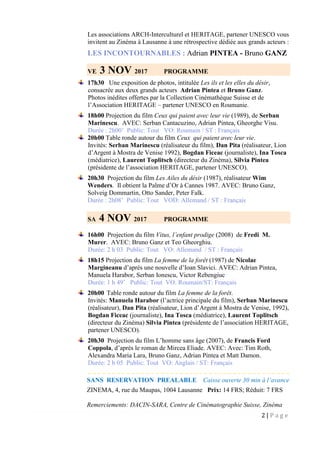 2 | P a g e
Les associations ARCH-Interculturel et HERITAGE, partener UNESCO vous
invitent au Zinéma à Lausanne à une rétrospective dédiée aux grands acteurs :
LES INCONTOURNABLES : Adrian PINTEA - Bruno GANZ
VE 3 NOV 2017 PROGRAMME
17h30 Une exposition de photos, intitulée Les ils et les elles du désir,
consacrée aux deux grands acteurs Adrian Pintea et Bruno Ganz.
Photos inédites offertes par la Collection Cinémathèque Suisse et de
l’Association HERITAGE – partener UNESCO en Roumanie.
18h00 Projection du film Ceux qui paient avec leur vie (1989), de Serban
Marinescu. AVEC: Serban Cantacuzino, Adrian Pintea, Gheorghe Visu.
Durée : 2h00’ Public: Tout VO: Roumain / ST : Français
20h00 Table ronde autour du film Ceux qui paient avec leur vie.
Invités: Serban Marinescu (réalisateur du film), Dan Pita (réalisateur, Lion
d’Argent à Mostra de Venise 1992), Bogdan Ficeac (journaliste), Ina Tosca
(médiatrice), Laurent Toplitsch (directeur du Zinéma), Silvia Pintea
(présidente de l’association HERITAGE, partener UNESCO).
20h30 Projection du film Les Ailes du désir (1987), réalisateur Wim
Wenders. Il obtient la Palme d’Or à Cannes 1987. AVEC: Bruno Ganz,
Solveig Dommartin, Otto Sander, Peter Falk.
Durée : 2h08’ Public: Tout VOD: Allemand / ST : Français
SA 4 NOV 2017 PROGRAMME
16h00 Projection du film Vitus, l’enfant prodige (2008) de Fredi M.
Murer. AVEC: Bruno Ganz et Teo Gheorghiu.
Durée: 2 h 03 Public: Tout VO: Allemand / ST : Français
18h15 Projection du film La femme de la forêt (1987) de Nicolae
Margineanu d’après une nouvelle d’Ioan Slavici. AVEC: Adrian Pintea,
Manuela Harabor, Serban Ionescu, Victor Rebengiuc
Durée: 1 h 49’ Public: Tout VO: Roumain/ST: Français
20h00 Table ronde autour du film La femme de la forêt.
Invités: Manuela Harabor (l’actrice principale du film), Serban Marinescu
(réalisateur), Dan Pita (réalisateur, Lion d’Argent à Mostra de Venise, 1992),
Bogdan Ficeac (journaliste), Ina Tosca (médiatrice), Laurent Toplitsch
(directeur du Zinéma) Silvia Pintea (présidente de l’association HERITAGE,
partener UNESCO).
20h30 Projection du film L’homme sans âge (2007), de Francis Ford
Coppola, d’après le roman de Mircea Eliade. AVEC: Avec: Tim Roth,
Alexandra Maria Lara, Bruno Ganz, Adrian Pintea et Matt Damon.
Durée: 2 h 05 Public: Tout VO: Anglais / ST: Français
_ _ _ _ _ _ _ _ _ _ _ _ _ _ _ _ _ _ _ _ _ _ _ _ _ _ _ _ _ _ _ _ _ _ _ _ _ _ _ _ _ _
SANS RESERVATION PREALABLE Caisse ouverte 30 min à l’avance
ZINEMA, 4, rue du Maupas, 1004 Lausanne Prix: 14 FRS; Réduit: 7 FRS
Remerciements: DACIN-SARA, Centre de Cinématographie Suisse, Zinéma
 