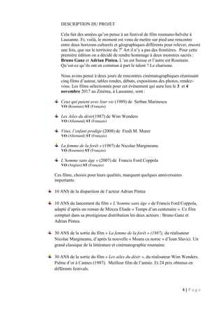 4 | P a g e
DESCRIPTION DU PROJET
Cela fait des années qu’on pense à un festival de film roumano-helvète à
Lausanne. Et, voilà, le moment est venu de mettre sur pied une rencontre
entre deux horizons culturels et géographiques différents pour relever, encore
une fois, que sur le territoire du 7e
Art il n’y a pas des frontières. Pour cette
première édition on a décidé de rendre hommage à deux monstres sacrés :
Bruno Ganz et Adrian Pintea. L’un est Suisse et l’autre est Roumain.
Qu’est-ce qu’ils ont en commun à part le talent ? Le charisme.
Nous avons pensé à deux jours de rencontres cinématographiques réunissant
cinq films d’auteur, tables rondes, débats, expositions des photos, rendez-
vous. Les films sélectionnés pour cet évènement qui aura lieu le 3 et 4
novembre 2017 au Zinéma, à Lausanne, sont :
Ceux qui paient avec leur vie (1989) de Serban Marinescu
VO (Roumain) ST (Français)
Les Ailes du désir(1987) de Wim Wenders
VO (Allemand) ST (Français)
Vitus, l’enfant prodige (2008) de Fredi M. Murer
VO (Allemand) ST (Français)
La femme de la forêt » (1987) de Nicolae Margineanu
VO (Roumain) ST (Français)
L’homme sans âge » (2007) de Francis Ford Coppola
VO (Anglais) ST (Français)
Ces films, choisis pour leurs qualités, marquent quelques anniversaires
importants:
10 ANS de la disparition de l’acteur Adrian Pintea
10 ANS du lancement du film « L’homme sans âge » de Francis Ford Coppola,
adapté d’après un roman de Mircea Eliade « Temps d’un centenaire ». Ce film
comptait dans sa prestigieuse distribution les deux acteurs : Bruno Ganz et
Adrian Pintea.
30 ANS de la sortie du film « La femme de la forêt » (1987), du réalisateur
Nicolae Margineanu, d’après la nouvelle « Moara cu noroc » d’Ioan Slavici. Un
grand classique de la littérature et cinématographie roumaine.
30 ANS de la sortie du film « Les ailes du désir », du réalisateur Wim Wenders.
Palme d’or à Cannes (1987). Meilleur film de l’année. Et 24 prix obtenus en
différents festivals.
 