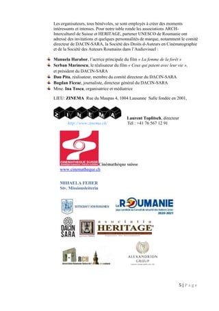 5 | P a g e
Les organisateurs, tous bénévoles, se sont employés à créer des moments
intéressants et intenses. Pour notre table ronde les associations ARCH-
Interculturel de Suisse et HERITAGE, partener UNESCO de Roumanie ont
adressé des invitations et quelques personnalités de marque, notamment le comité
directeur de DACIN-SARA, la Société des Droits d-Auteurs en Cinématographie
et de la Société des Auteurs Roumains dans l’Audiovisuel :
Manuela Harabor, l’actrice principale du film « La femme de la forêt »
Serban Marinescu, le réalisateur du film « Ceux qui paient avec leur vie »,
et président du DACIN-SARA
Dan Pita, réalisateur, membre du comité directeur du DACIN-SARA
Bogdan Ficeac, journaliste, directeur général du DACIN-SARA
Mme. Ina Tosca, organisatrice et médiatrice
LIEU: ZINEMA Rue du Maupas 4, 1004 Lausanne Salle fondée en 2001,
Laurent Toplitsch, directeur
http://www.zinema.ch/ Tél : +41 76 567 12 91
Cinémathèque suisse
www.cinematheque.ch
MIHAELA FEHER
Stv. Missionsleiterin
 