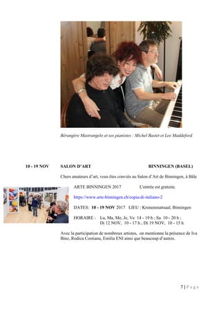 7 | P a g e
Bérangère Mastrangelo et ses pianistes : Michel Bastet et Lee Maddeford
10 - 19 NOV SALON D’ART BINNINGEN (BASEL)
Chers amateurs d’art, vous êtes conviés au Salon d’Art de Binningen, à Bâle
ARTE BINNINGEN 2017 L'entrée est gratuite.
https://www.arte-binningen.ch/copia-di-italiano-2
DATES: 10 - 19 NOV 2017 LIEU : Kronenmattsaal, Binningen
HORAIRE : Lu, Ma, Me, Je, Ve 14 - 19 h ; Sa 10 - 20 h ;
Di 12 NOV, 10 - 17 h ; Di 19 NOV, 10 - 15 h
Avec la participation de nombreux artistes, on mentionne la présence de Iva
Binz, Rodica Costianu, Emilia ENI ainsi que beaucoup d’autres.
 