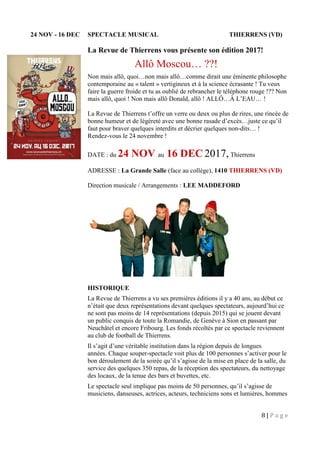 8 | P a g e
24 NOV - 16 DEC SPECTACLE MUSICAL THIERRENS (VD)
La Revue de Thierrens vous présente son édition 2017!
Allô Moscou… ??!
Non mais allô, quoi…non mais allô…comme dirait une éminente philosophe
contemporaine au « talent » vertigineux et à la science écrasante ! Tu veux
faire la guerre froide et tu as oublié de rebrancher le téléphone rouge !?? Non
mais allô, quoi ! Non mais allô Donald, allô ! ALLÔ…À L’EAU… !
La Revue de Thierrens t’offre un verre ou deux ou plus de rires, une rincée de
bonne humeur et de légèreté avec une bonne rasade d’excès…juste ce qu’il
faut pour braver quelques interdits et décrier quelques non-dits… !
Rendez-vous le 24 novembre !
DATE : du 24 NOV au 16 DEC 2017, Thierrens
ADRESSE : La Grande Salle (face au collège), 1410 THIERRENS (VD)
Direction musicale / Arrangements : LEE MADDEFORD
HISTORIQUE
La Revue de Thierrens a vu ses premières éditions il y a 40 ans, au début ce
n’était que deux représentations devant quelques spectateurs, aujourd’hui ce
ne sont pas moins de 14 représentations (depuis 2015) qui se jouent devant
un public conquis de toute la Romandie, de Genève à Sion en passant par
Neuchâtel et encore Fribourg. Les fonds récoltés par ce spectacle reviennent
au club de football de Thierrens.
Il s’agit d’une véritable institution dans la région depuis de longues
années. Chaque souper-spectacle voit plus de 100 personnes s’activer pour le
bon déroulement de la soirée qu’il s’agisse de la mise en place de la salle, du
service des quelques 350 repas, de la réception des spectateurs, du nettoyage
des locaux, de la tenue des bars et buvettes, etc.
Le spectacle seul implique pas moins de 50 personnes, qu’il s’agisse de
musiciens, danseuses, actrices, acteurs, techniciens sons et lumières, hommes
 