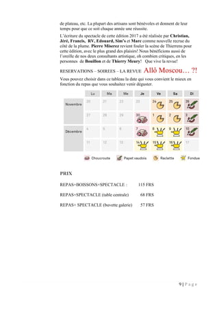 9 | P a g e
de plateau, etc. La plupart des artisans sont bénévoles et donnent de leur
temps pour que ce soit chaque année une réussite.
L’écriture du spectacle de cette édition 2017 a été réalisée par Christian,
Jéré, Francis, RV, Edouard, Sim’s et Marc comme nouvelle recrue du
côté de la plume. Pierre Miserez revient fouler la scène de Thierrens pour
cette édition, avec le plus grand des plaisirs! Nous bénéficions aussi de
l’oreille de nos deux consultants artistique, oh combien critiques, en les
personnes de Bouillon et de Thierry Meury! Que vive la revue!
RESERVATIONS – SOIREES – LA REVUE Allô Moscou… ?!
Vous pouvez choisir dans ce tableau la date qui vous convient le mieux en
fonction du repas que vous souhaitez venir déguster.
PRIX
REPAS+BOISSONS+SPECTACLE : 115 FRS
REPAS+SPECTACLE (table centrale) 68 FRS
REPAS+ SPECTACLE (buvette galerie) 57 FRS
 