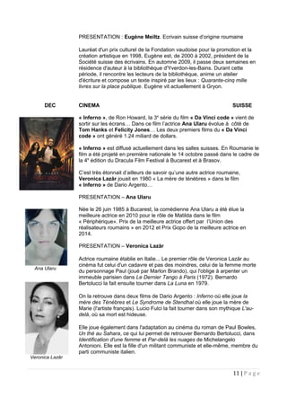 PRESENTATION : Eugène Meiltz. Ecrivain suisse d’origine roumaine
Lauréat d'un prix culturel de la Fondation vaudoise pour la promotion et la
création artistique en 1998, Eugène est, de 2000 à 2002, président de la
Société suisse des écrivains. En automne 2009, il passe deux semaines en
résidence d'auteur à la bibliothèque d'Yverdon-les-Bains. Durant cette
période, il rencontre les lecteurs de la bibliothèque, anime un atelier
d'écriture et compose un texte inspiré par les lieux : Quarante-cinq mille
livres sur la place publique. Eugène vit actuellement à Gryon.
DEC CINEMA SUISSE
« Inferno », de Ron Howard, la 3e
série du film « Da Vinci code » vient de
sortir sur les écrans… Dans ce film l’actrice Ana Ularu évolue à côté de
Tom Hanks et Felicity Jones… Les deux premiers films du « Da Vinci
code » ont généré 1.24 miliard de dollars.
« Inferno » est diffusé actuellement dans les salles suisses. En Roumanie le
film a été projeté en première nationale le 14 octobre passé dans le cadre de
la 4e
édition du Dracula Film Festival à Bucarest et à Brasov.
C’est très étonnait d’ailleurs de savoir qu’une autre actrice roumaine,
Veronica Lazăr jouait en 1980 « La mère de ténèbres » dans le film
« Inferno » de Dario Argento…
PRESENTATION – Ana Ularu
Née le 26 juin 1985 à Bucarest, la comédienne Ana Ularu a été élue la
meilleure actrice en 2010 pour le rôle de Matilda dans le film
« Périphérique». Prix de la meilleure actrice offert par l’Union des
réalisateurs roumains » en 2012 et Prix Gopo de la meilleure actrice en
2014.
PRESENTATION – Veronica Lazăr
Actrice roumaine établie en Italie... Le premier rôle de Veronica Lazăr au
cinéma fut celui d'un cadavre et pas des moindres, celui de la femme morte
du personnage Paul (joué par Marlon Brando), qui l'oblige à arpenter un
immeuble parisien dans Le Dernier Tango à Paris (1972). Bernardo
Bertolucci la fait ensuite tourner dans La Luna en 1979.
On la retrouve dans deux films de Dario Argento : Inferno où elle joue la
mère des Ténèbres et Le Syndrome de Stendhal où elle joue la mère de
Marie (l'artiste français). Lucio Fulci la fait tourner dans son mythique L'au-
delà, où sa mort est hideuse.
Elle joue également dans l'adaptation au cinéma du roman de Paul Bowles,
Un thé au Sahara, ce qui lui permet de retrouver Bernardo Bertolucci, dans
Identification d'une femme et Par-delà les nuages de Michelangelo
Antonioni. Elle est la fille d'un militant communiste et elle-même, membre du
parti communiste italien.
11 | P a g e
Veronica Lazăr
Ana Ularu
 