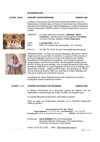 RETROSPECTIVE
24 NOV, 18h30 CONCERT EXTRAORDINAIRE GENEVE (GE)
La Mission Permanente de la Roumanie auprès des Nations Unis, les
Organisations Internationales en Suisse, en partenariat avec l’Association
Internationale de Défense des Libertés Religieuses et le World Intellectual
Property Organization (WIPO) a offert un concert extraordinaire suivi d’un
cocktail.
CONCERT : Le chœur national de chambre « Madrigal – Marin
Constantin » de Roumanie sous la baguette d’Ion Marin,
et sous la direction artistique d’Anna Ungureanu
DATE : je 24 NOV 2016, 18 :30
LIEU : WIPO, 34, Chemin des Colombettes, 1211, Genève
R.S.V.P. : Tel: 022.752.10.90 ; E-mail: roevents@romaniaunog.org
PRESENTATION : Le Chœur de chambre Madrigal a été créé en 1963 et
dirigé durant 50 ans par Marin Constantin. Il a soutenu 4100 concerts sur
les plus prestigieuses scènes du monde. Son répertoire est constitué
des pièces de la Renaissance européenne, de la musique byzantine,
contemporaine roumaine et universelle. Sa discographie compte plus de
46 CDs, 24 films de court-métrage et sa musique fait partie du patrimoine
immatériel d’UNESCO. Il compte également 24 films de court-métrage dont
“Renaissance Songs” – réalisé par Mirel Ilieşu, récompensé par la Palme
d’Or au festival de Cannes 1968. Les costumes du Chœur Madrigal sont
créé par la créatrice de mode Doina Levintza.
Actuellement le Chœur Madrigal promeut des programmes roumains
d’intégration sociale destinée aux enfants.
24 NOV, 18-20h JOURNEE NATIONALE DE ROUMANIE GENEVE (GE)
La Mission Permanente de la Roumanie auprès des Nations Unis, les
Organisations Internationales en Suisse ont offert une réception pour
la Journée Nationale de Roumanie a été offerte à Genève
LIEU: au siège de l’Organisation Mondiale sur la Propriété Intelectuelle
(OMPI) à Genève.
Envoyé par: Ioana SANDRU, PA to the Ambassador
Permanent Mission of Romania to the United Nations
37-39, Rue de Vermont, 1202 Genève
Phone: +4122 752 10.90; Web: http://mpgeneva.mae.ro
14 | P a g e
 