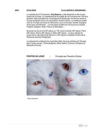 NOV ECOLOGIE CLUJ-NAPOCA (ROUMANIE)
La capitale de la Transilvania, Cluj-Napoca, a été désignée la ville la plus
propre de l’Europe. Le classement de la qualité de l’air concerne les 100 plus
grandes villes européennes. Cluj-Napoca et Edinburgh ont été les seules à
ne pas enregistré aucun pic de pollution durant l’année. La meilleure qualité
d’air de l’Europe se trouve en Roumanie, puis en Ecosse, Irlande, Espagne
et les pays scandinaves… La mauvaise qualité d’air se trouve en Lituanie,
Pologne, Bulgarie, Italie, France et Allemagne….
Bucarest se trouve à la 66e
place sur 100, avant Londres (84e
place), Paris
(86e
place), Rome (89e
place) ou Milan (96e
place)…La plus polluée de
toutes est la ville allemande Bochum (100e
place) la capitale minière de la
Rhénanie-du-Nord-Westphalie.
Le classement a désigné les 4 grandes villes, les plus polluées de l’Europe,
dans l’ordre suivant : Sofia (Bulgarie), Milan (Italie), Cracovie (Pologne) et
Marseille (France).
PHOTOS DU JOUR : Envoyée par Claudine Corbaz
«Deux jumeaux»
15 | P a g e
 