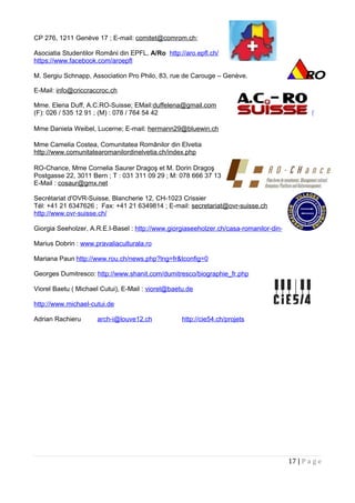 CP 276, 1211 Genève 17 ; E-mail: comitet@comrom.ch;
Asociatia Studentilor Români din EPFL, A/Ro http://aro.epfl.ch/
https://www.facebook.com/aroepfl
M. Sergiu Schnapp, Association Pro Philo, 83, rue de Carouge – Genève.
E-Mail: info@criccraccroc.ch
Mme. Elena Duff, A.C.RO-Suisse; EMail:duffelena@gmail.com
(F): 026 / 535 12 91 ; (M) : 078 / 764 54 42 http://www.acro-suisse.ch/
Mme Daniela Weibel, Lucerne; E-mail: hermann29@bluewin.ch
Mme Camelia Costea, Comunitatea Românilor din Elvetia
http://www.comunitatearomanilordinelvetia.ch/index.php
RO-Chance, Mme Cornelia Saurer Dragoş et M. Dorin Dragoş
Postgasse 22, 3011 Bern ; T : 031 311 09 29 ; M: 078 666 37 13
E-Mail : cosaur@gmx.net
Secrétariat d'OVR-Suisse, Blancherie 12, CH-1023 Crissier
Tél: +41 21 6347626 ; Fax: +41 21 6349814 ; E-mail: secretariat@ovr-suisse.ch
http://www.ovr-suisse.ch/
Giorgia Seeholzer, A.R.E.I-Basel : http://www.giorgiaseeholzer.ch/casa-romanilor-din-elvetia/
Marius Dobrin : www.pravaliaculturala.ro
Mariana Paun http://www.rou.ch/news.php?lng=fr&tconfig=0
Georges Dumitresco: http://www.shanit.com/dumitresco/biographie_fr.php
Viorel Baetu ( Michael Cutui), E-Mail : viorel@baetu.de
http://www.michael-cutui.de
Adrian Rachieru arch-i@louve12.ch http://cie54.ch/projets
17 | P a g e
 