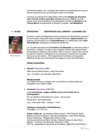 hommes de plateau, etc. La plupart des artisans sont bénévoles et donnent
de leur temps pour que ce soit chaque année une réussite.
L’écriture du spectacle de cette édition 2016 a été réalisée par Christian,
Jéré, Francis, et deux nouvelles recrues Edouard et Sim’s. Du côté
soutien nous avons bénéficié de la participation amicale de Bouillon et de
Thierry Meury! Arrangements et direction musicale : Lee Maddeford
1 – 30 DEC EXPOSITION MONTRICHER (VD), DORIGNY - LAUSANNE (VD)
Ecrivaine, maître d'enseignement et de recherche à l'Université de Lausanne
et commissaire d'exposition de la Fondation Michalski, Marta Caraion vous
propose une exposition sur la Photolittérature, en collaboration avec Jean-
Pierre Montier, professeur à l'Université de Rennes.
La nouvelle exposition de la Fondation Jan Michalski a ouvert ses portes à
Montricher, vendredi 14 octobre, pour raconter l'histoire des relations entre
photographie et littérature des années 1840 à nos jours. Quand deux arts se
heurtent et s'inspirent, dialoguent et se provoquent, inventent de nouvelles
formes et se réinventent... Afin d'approfondir les thèmes de l'exposition,
différents rendez-vous ponctueront ce voyage en terres photolittéraires.
Visites commentées:
• Samedi 3 décembre à 14 h
Offert avec le billet d’entrée Sans réservationǀ
Lieu : Fondation Jan Michalski, Montricher
Moment famille
Un rendez-vous pour partager avec vos enfants une visite ludique de
l’exposition et un atelier créatif.
• Vendredi 9 décembre à 13 h 15
« Le roman-photo : pages oubliées d’une autre histoire de la
photographie »
Par Jan Baetens (Université de Louvain – KU Leuven)
Entrée libre Sans réservationǀ
Lieu : Anthropole UNIL – Dorigny – 3174
Catalogue d’exposition Photolittérature
180 pages • 21 x 23.5 cm
Textes inédits de : Jan Baetens, Marta Caraion, Paul Edwards, David
Martens, Servanne Monjour, Véronique Montémont, Jean-Pierre Montier,
Andrea Oberhuber, Philippe Ortel, Antonin Wiser
Volume coordonné par Marta Caraion, Natalia Granero et Jean-Pierre
Montier • Fondation Jan Michalski, Montricher, 2016
CHF 35.- (disponible à l'accueil de la Fondation); ISBN 978-2-9701038-3-7
3 | P a g e
Marta Caraion
 