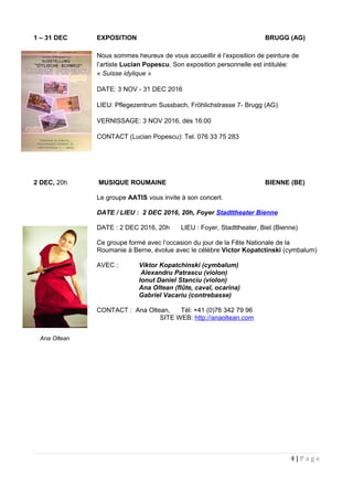 1 – 31 DEC EXPOSITION BRUGG (AG)
Nous sommes heureux de vous accueillir é l’exposition de peinture de
l’artiste Lucian Popescu. Son exposition personnelle est intitulée:
« Suisse idylique »
DATE: 3 NOV - 31 DEC 2016
LIEU: Pflegezentrum Sussbach, Fröhlichstrasse 7- Brugg (AG)
VERNISSAGE: 3 NOV 2016, dès 16:00
CONTACT (Lucian Popescu): Tel. 076 33 75 283
2 DEC, 20h MUSIQUE ROUMAINE BIENNE (BE)
Le groupe AATIS vous invite à son concert.
DATE / LIEU : 2 DEC 2016, 20h, Foyer Stadttheater Bienne
DATE : 2 DEC 2016, 20h LIEU : Foyer, Stadttheater, Biel (Bienne)
Ce groupe formé avec l’occasion du jour de la Fête Nationale de la
Roumanie à Berne, évolue avec le célèbre Victor Kopatctinski (cymbalum)
AVEC : Viktor Kopatchinski (cymbalum)
Alexandru Patrascu (violon)
Ionut Daniel Stanciu (violon)
Ana Oltean (flûte, caval, ocarina)
Gabriel Vacariu (contrebasse)
CONTACT : Ana Oltean, Tél: +41 (0)76 342 79 96
SITE WEB: http://anaoltean.com
4 | P a g e
Ana Oltean
 