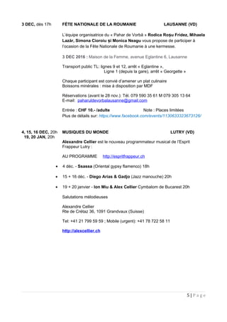 3 DEC, dès 17h FÈTE NATIONALE DE LA ROUMANIE LAUSANNE (VD)
L’équipe organisatrice du « Pahar de Vorbă » Rodica Ro u Fridezș , Mihaela
Lazăr, Simona Cioroiu iș Monica Neagu vous propose de participer à
l’ocasion de la Fête Nationale de Roumanie à une kermesse.
3 DEC 2016 : Maison de la Femme, avenue Eglantine 6, Lausanne
Transport public TL: lignes 9 et 12, arrêt « Eglantine »,
Ligne 1 (depuis la gare), arrêt « Georgette »
Chaque participant est convié d’amener un plat culinaire
Boissons minérales : mise à disposition par MDF
Réservations (avant le 28 nov.): Tél. 079 590 35 61 M 079 305 13 64
E-mail: paharuldevorbalausanne@gmail.com
Entrée : CHF 10.- /adulte Note : Places limitées
Plus de détails sur: https://www.facebook.com/events/1130633323673126/
4, 15, 16 DEC, 20h MUSIQUES DU MONDE LUTRY (VD)
19, 20 JAN, 20h
Alexandre Cellier est le nouveau programmateur musical de l’Esprit
Frappeur Lutry :
AU PROGRAMME http://espritfrappeur.ch
• 4 déc. - Ssassa (Oriental gypsy flamenco) 18h
• 15 + 16 déc. - Diego Arias & Gadjo (Jazz manouche) 20h
• 19 + 20 janvier - Ion Miu & Alex Cellier Cymbalom de Bucarest 20h
Salutations mélodieuses
Alexandre Cellier
Rte de Crétaz 36, 1091 Grandvaux (Suisse)
Tel: +41 21 799 59 59 ; Mobile (urgent): +41 78 722 58 11
http://alexcellier.ch
5 | P a g e
 