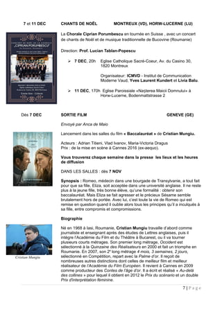 7 et 11 DEC CHANTS DE NOËL MONTREUX (VD), HORW-LUCERNE (LU)
La Chorale Ciprian Porumbescu en tournée en Suisse , avec un concert
de chants de Noël et de musique traditionnelle de Bucovine (Roumanie)
Direction: Prof. Lucian Tablan-Popescu
 7 DEC, 20h Eglise Catholique Sacré-Coeur, Av. du Casino 30,
1820 Montreux
Organisateur: ICMVD - Institut de Communication
Moderne Vaud, Yves Laurent Kundert et Livia Balu.
 11 DEC, 170h Eglise Paroissiale «Na terea Maicii Domnului» àș
Horw-Lucerne, Bodenmattstrasse 2
Dès 7 DEC SORTIE FILM GENEVE (GE)
Envoyé par Anca de Maio
Lancement dans les salles du film « Baccalauréat » de Cristian Mungiu.
Acteurs : Adrian Titieni, Vlad Ivanov, Maria-Victoria Dragus
Prix : de la mise en scène à Cannes 2016 (ex-aequo).
Vous trouverez chaque semaine dans la presse les lieux et les heures
de diffusion
DANS LES SALLES : dès 7 NOV
Synopsis : Romeo, médecin dans une bourgade de Transylvanie, a tout fait
pour que sa fille, Eliza, soit acceptée dans une université anglaise. Il ne reste
plus à la jeune fille, très bonne élève, qu’une formalité : obtenir son
baccalauréat. Mais Eliza se fait agresser et le précieux Sésame semble
brutalement hors de portée. Avec lui, c’est toute la vie de Romeo qui est
remise en question quand il oublie alors tous les principes qu’il a inculqués à
sa fille, entre compromis et compromissions.
Biographie
Né en 1968 à Iasi, Roumanie, Cristian Mungiu travaille d’abord comme
journaliste et enseignant après des études de Lettres anglaises, puis il
intègre l’Académie du Film et du Théâtre à Bucarest, ou il va tourner
plusieurs courts métrages. Son premier long métrage, Occident est
sélectionné à la Quinzaine des Réalisateurs en 2000 et fait un triomphe en
Roumanie. En 2007, son 2e
long métrage 4 mois, 3 semaines, 2 jours,
sélectionné en Compétition, repart avec la Palme d’or. Il reçoit de
nombreuses autres distinctions dont celles de meilleur film et meilleur
réalisateur de l’Académie du Film Européen. Il revient à Cannes en 2009
comme producteur des Contes de l’âge d’or. Il a écrit et réalisé « Au-delà
des collines » pour lequel il obtient en 2012 le Prix du scénario et un double
Prix d'interprétation féminine.
7 | P a g e
Cristian Mungiu
 
