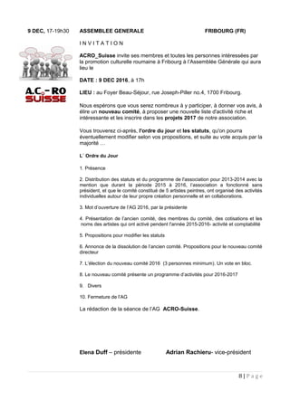 9 DEC, 17-19h30 ASSEMBLEE GENERALE FRIBOURG (FR)
I N V I T A T I O N
ACRO_Suisse invite ses membres et toutes les personnes intéressées par
la promotion culturelle roumaine à Fribourg à l’Assemblée Générale qui aura
lieu le
DATE : 9 DEC 2016, à 17h
LIEU : au Foyer Beau-Séjour, rue Joseph-Piller no.4, 1700 Fribourg.
Nous espérons que vous serez nombreux à y participer, à donner vos avis, à
élire un nouveau comité, à proposer une nouvelle liste d'activité riche et
intéressante et les inscrire dans les projets 2017 de notre association.
Vous trouverez ci-après, l'ordre du jour et les statuts, qu'on pourra
éventuellement modifier selon vos propositions, et suite au vote acquis par la
majorité …
L` Ordre du Jour
1. Présence
2. Distribution des statuts et du programme de l'association pour 2013-2014 avec la
mention que durant la période 2015 à 2016, l’association a fonctionné sans
président, et que le comité constitué de 5 artistes peintres, ont organisé des activités
individuelles autour de leur propre création personnelle et en collaborations.
3. Mot d’ouverture de l’AG 2016, par la présidente
4. Présentation de l’ancien comité, des membres du comité, des cotisations et les
noms des artistes qui ont activé pendent l'année 2015-2016- activité et comptabilité
5. Propositions pour modifier les statuts
6. Annonce de la dissolution de l’ancien comité. Propositions pour le nouveau comité
directeur
7. L’élection du nouveau comité 2016 (3 personnes minimum). Un vote en bloc.
8. Le nouveau comité présente un programme d’activités pour 2016-2017
9. Divers
10. Fermeture de l’AG
La rédaction de la séance de l’AG ACRO-Suisse.
Elena Duff – présidente Adrian Rachieru- vice-président
8 | P a g e
 