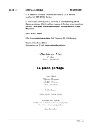 9 DEC, 17h RECITAL CLASSIQUE GENEVE (GE)
La 3e
édition du spectacle "Pianistes en scène" à 4, 6 et 8 mains
aura lieu le 9 DEC 2016 à Genève.
Le concert sera centré autour de son invité, le pianiste britanique Paul
Cocker, professeur à l’Université de musique de Genève, en compagnie de
pianistes Oana Dinea, Valentina Gheorghiu, Philippe Boaron et Dinu
Mihăilescu.
DATE: 9 DEC, 19h30
LIEU: Conservatoire populaire, Cité Vieusseux 18, 1203 Genève,
Organisatrice : Oana Dinea.
Réservations par E-mail: boironrodica@gmail.com
9 | P a g e
 