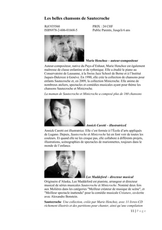 11 | P a g e
Les belles chansons de Sautecroche
Réf.935560 PRIX : 24 CHF
ISBN978-2-606-01668-5 Public Parents, Jusqu'à 6 ans
Marie Henchoz – auteur-compositeur
Auteur-compositeur, native du Pays-d’Enhaut, Marie Henchoz est également
maîtresse de classe enfantine et de rythmique. Elle a étudié le piano au
Conservatoire de Lausanne, à la Swiss Jazz School de Berne et à l’Institut
Jaques-Dalcroze à Genève. En 1990, elle crée la collection de chansons pour
enfants Sautecroche et, en 2009, la collection Minicroche. Elle anime de
nombreux ateliers, spectacles et comédies musicales ayant pour thème les
chansons Sautecroche et Minicroche.
La maman de Sautecroche et Minicroche a composé plus de 160 chansons
Annick Caretti – illustratrice£
Annick Caretti est illustratrice. Elle s’est formée à l’École d’arts appliqués
de Lugano. Depuis, Sautecroche et Minicroche lui en font voir de toutes les
couleurs. Et quand elle ne les croque pas, elle collabore à différents projets,
illustrations, scénographies de spectacles de marionnettes, toujours dans le
monde de l’enfance.
Lee Maddeford – directeur musical
Originaire d’Alaska, Lee Maddeford est pianiste, arrangeur et directeur
musical de séries musicales Sautecroche et Minicroche. Nominé deux fois
aux Molières dans les catégories "Meilleur créateur de musique de scène", et
"Meilleur spectacle inattendu" pour la comédie musicale Créature, co-écrite
avec Alexandre Bonstein.
Sautecroche Une collection, créée par Marie Henchoz, avec 11 livres-CD
richement illustrés et des partitions pour chanter, ainsi qu’une compilation
 