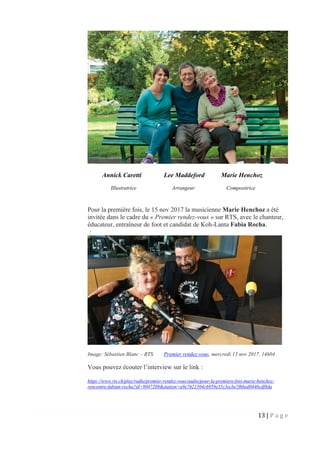 13 | P a g e
Annick Caretti Lee Maddeford Marie Henchoz
Illustratrice Arrangeur Compositrice
Pour la première fois, le 15 nov 2017 la musicienne Marie Henchoz a été
invitée dans le cadre du « Premier rendez-vous » sur RTS, avec le chanteur,
éducateur, entraîneur de foot et candidat de Koh-Lanta Fabia Rocha.
:
Image: Sébastien Blanc – RTS Premier rendez-vous, mercredi 15 nov 2017, 14h04
Vous pouvez écouter l’interview sur le link :
https://www.rts.ch/play/radio/premier-rendez-vous/audio/pour-la-premiere-fois-marie-henchoz-
rencontre-fabian-rocha?id=9047208&station=a9e7621504c6959e35c3ecbe7f6bed0446cdf8da
 