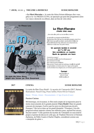 14 | P a g e
? JOUR, HEURE ¿ THEÀTRE A DOMICILE SUISSE ROMANDE
« La Mort-Marraine », le conte des frères Grimm débarque chez vous,
grâce à la Cie MEZZA-LUNA, un spectacle qui peut être programmé selon
vos vœux à domicile ou ailleurs, dans un lieu de votre choix.
2017 CINEMA SUISSE ROMANDE
La sortie du film Clara Haskil - Le mystère de l’interprète (2017, Suisse)
Réalisateurs: Pascal Cling, Prune Jailllet, Pierre-Olivier François
Durée : 70 min ; Genre : Documentaire ; L’âge d’accès (6 ans)
Passion Cinéma
Mi-historique, mi-évocateur, le film rend compte de la trajectoire pour le
moins mouvementée de la grande pianiste Clara Haskil. Dans les grands
concours de musique, il arrive que les jurys ne décernent pas de prix.
Pourquoi ? Qu’est-ce donc qu’un grand interprète ? Pourquoi s’est-elle
progressivement imposée comme une référence pour, aujourd’hui encore,
fasciner autant ? Cette question du mystère de l’interprète en sous-tend le
propos et permet de découvrir celle que, de Vladimir Horowitz à Christian
Zacharias, de Pablo Casals à Charlie Chaplin, considèrent comme une
« interprète de génie ».
 