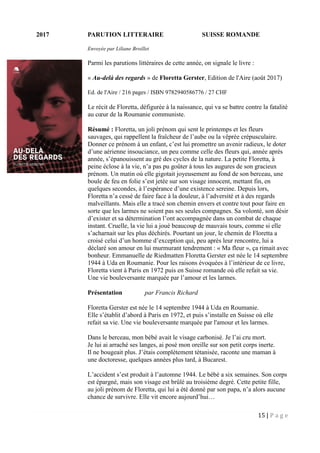15 | P a g e
2017 PARUTION LITTERAIRE SUISSE ROMANDE
Envoyée par Liliane Broillet
Parmi les parutions littéraires de cette année, on signale le livre :
« Au-delà des regards » de Floretta Gerster, Edition de l'Aire (août 2017)
Ed. de l'Aire / 216 pages / ISBN 9782940586776 / 27 CHF
Le récit de Floretta, défigurée à la naissance, qui va se battre contre la fatalité
au cœur de la Roumanie communiste.
Résumé : Floretta, un joli prénom qui sent le printemps et les fleurs
sauvages, qui rappellent la fraîcheur de l’aube ou la vêprée crépusculaire.
Donner ce prénom à un enfant, c’est lui promettre un avenir radieux, le doter
d’une aérienne insouciance, un peu comme celle des fleurs qui, année après
année, s’épanouissent au gré des cycles de la nature. La petite Floretta, à
peine éclose à la vie, n’a pas pu goûter à tous les augures de son gracieux
prénom. Un matin où elle gigotait joyeusement au fond de son berceau, une
boule de feu en folie s’est jetée sur son visage innocent, mettant fin, en
quelques secondes, à l’espérance d’une existence sereine. Depuis lors,
Floretta n’a cessé de faire face à la douleur, à l’adversité et à des regards
malveillants. Mais elle a tracé son chemin envers et contre tout pour faire en
sorte que les larmes ne soient pas ses seules compagnes. Sa volonté, son désir
d’exister et sa détermination l’ont accompagnée dans un combat de chaque
instant. Cruelle, la vie lui a joué beaucoup de mauvais tours, comme si elle
s’acharnait sur les plus déchirés. Pourtant un jour, le chemin de Floretta a
croisé celui d’un homme d’exception qui, peu après leur rencontre, lui a
déclaré son amour en lui murmurant tendrement : « Ma fleur », ça rimait avec
bonheur. Emmanuelle de Riedmatten Floretta Gerster est née le 14 septembre
1944 à Uda en Roumanie. Pour les raisons évoquées à l’intérieur de ce livre,
Floretta vient à Paris en 1972 puis en Suisse romande où elle refait sa vie.
Une vie bouleversante marquée par l’amour et les larmes.
Présentation par Francis Richard
Floretta Gerster est née le 14 septembre 1944 à Uda en Roumanie.
Elle s’établit d’abord à Paris en 1972, et puis s’installe en Suisse où elle
refait sa vie. Une vie bouleversante marquée par l'amour et les larmes.
Dans le berceau, mon bébé avait le visage carbonisé. Je l’ai cru mort.
Je lui ai arraché ses langes, ai posé mon oreille sur son petit corps inerte.
Il ne bougeait plus. J’étais complètement tétanisée, raconte une maman à
une doctoresse, quelques années plus tard, à Bucarest.
L’accident s’est produit à l’automne 1944. Le bébé a six semaines. Son corps
est épargné, mais son visage est brûlé au troisième degré. Cette petite fille,
au joli prénom de Floretta, qui lui a été donné par son papa, n’a alors aucune
chance de survivre. Elle vit encore aujourd’hui…
 