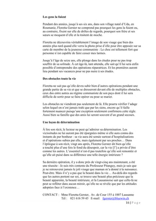 16 | P a g e
Les gens la fuient
Pendant des années, jusqu’à ses six ans, dans son village natal d’Uda, en
Roumanie, Floretta Gerster ne comprend pas pourquoi les gens la fuient ou,
au contraire, fixent sur elle de drôles de regards, pourquoi son frère et ses
sœurs se moquent d’elle et la traitent de moche.
Floretta ne découvrira véritablement l’image de son visage que bien des
années plus tard quand elle verra la photo prise d’elle pour être apposée sur sa
carte de membre de la jeunesse communiste : Le choc est tellement fort que
personne n’est capable de faire cesser mes larmes.
Jusqu’à l’âge de seize ans, elle plonge dans les études pour ne pas trop
souffrir de sa solitude. À cet âge-là, tant attendu, elle sait qu’il lui sera enfin
possible d’entreprendre des opérations réparatrices. Et les premières auront
lieu pendant ses vacances pour ne pas nuire à ses études.
Des obstacles toute la vie
Floretta ne sait pas qu’elle devra subir bien d’autres opérations pendant une
grande partie de sa vie et que se dresseront devant elle de multiples obstacles,
ceux dus entre autres au régime communiste de son pays dont il lui sera
difficile de sortir pour se faire opérer ou pour se marier.
Les obstacles ne viendront pas seulement de là. Elle pourra vérifier l’adage
selon lequel on n’est jamais trahi que par les siens, encore qu’il faille
fortement nuancer puisqu’une exception seulement confirmera cette règle.
Aussi bien sa famille que des amis lui seront souvent d’un grand secours.
Une leçon de détermination
À lire son récit, le lecteur ne peut qu’admirer sa détermination. Les
vicissitudes ne lui auront pas été épargnées même si elle aura connu des
instants de pur bonheur : sa vie aura été semée surtout d’hospitalisations
et d’opérations subies par elle, mais également par ses proches… Dans
l’épilogue à son récit, vingt ans après, Floretta Gerster dit bien qu’elle
a touché plus d’une fois le fond du désespoir, car la vie [l’] a privée d’être
comme les autres. L’essentiel n’est-il pas toutefois qu’elle soit remontée et
qu’elle ait puisé dans sa différence une telle énergie intérieure ?
Sa dernière opération, il y a donc près de vingt-cinq ans maintenant, a été
une réussite : Je suis très contente du Professeur Pitanguy, mais je sais que
je ne retrouverai jamais le joli visage que maman m’a donné à la naissance.
Peut-être. Mais il n’y a pas que la beauté dans la vie… Au-delà des regards
que les autres portent sur soi, se trouve une beauté plus précieuse que la
beauté apparente, la beauté intérieure, et la Lausannoise sait que celle-là ne
peut se refléter dans aucun miroir, qu’elle ne se révèle que par les attitudes
adoptées face à l’existence…
CONTACT : Mme Floretta Gerster, Av. de Cour 155 à 1007 Lausanne
Tél : 021 616 59 43 E-mail: fgerster@bluewin.ch
 
