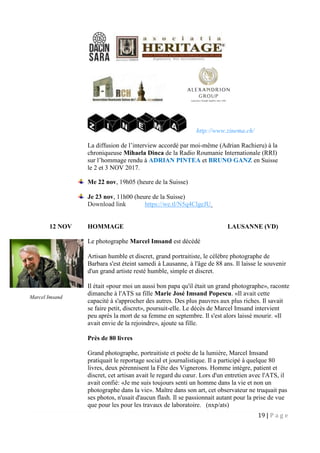 19 | P a g e
http://www.zinema.ch/
La diffusion de l’interview accordé par moi-même (Adrian Rachieru) à la
chroniqueuse Mihaela Dinca de la Radio Roumanie Internationale (RRI)
sur l’hommage rendu à ADRIAN PINTEA et BRUNO GANZ en Suisse
le 2 et 3 NOV 2017.
Me 22 nov, 19h05 (heure de la Suisse)
Je 23 nov, 11h00 (heure de la Suisse)
Download link https://we.tl/N5q4ClgeJU
12 NOV HOMMAGE LAUSANNE (VD)
Le photographe Marcel Imsand est décédé
Artisan humble et discret, grand portraitiste, le célèbre photographe de
Barbara s'est éteint samedi à Lausanne, à l'âge de 88 ans. Il laisse le souvenir
d'un grand artiste resté humble, simple et discret.
Il était «pour moi un aussi bon papa qu'il était un grand photographe», raconte
dimanche à l'ATS sa fille Marie José Imsand Popescu. «Il avait cette
capacité à s'approcher des autres. Des plus pauvres aux plus riches. Il savait
se faire petit, discret», poursuit-elle. Le décès de Marcel Imsand intervient
peu après la mort de sa femme en septembre. Il s'est alors laissé mourir. «Il
avait envie de la rejoindre», ajoute sa fille.
Près de 80 livres
Grand photographe, portraitiste et poète de la lumière, Marcel Imsand
pratiquait le reportage social et journalistique. Il a participé à quelque 80
livres, deux pérennisent la Fête des Vignerons. Homme intègre, patient et
discret, cet artisan avait le regard du cœur. Lors d'un entretien avec l'ATS, il
avait confié: «Je me suis toujours senti un homme dans la vie et non un
photographe dans la vie». Maître dans son art, cet observateur ne truquait pas
ses photos, n'usait d'aucun flash. Il se passionnait autant pour la prise de vue
que pour les pour les travaux de laboratoire. (nxp/ats)
Marcel Imsand
 